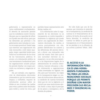 17
gobernante o representante en
turno, ratificándolo o rechazándolo.
El derecho de asociación permite
que los ciudadanos sumen volunta-
des para que su capacidad de influir
en el poder sea más eficaz, para que
las demandas que plantean a los
gobernantes sean tomadas en cuen-
ta con mayor prontitud. Desde luego
que mientras una organización sea
más reconocida y esté mejor equi-
pada, mayor capacidad tendrá para
influir en la orientación de los actos
de los funcionarios públicos. El
acceso a la información pública es
una herramienta fundamental para
las organizaciones sociales porque
les permite diseñar con mayor pre-
cisión sus reclamos y exigencias al
poder.
Así, por ejemplo, una organiza-
ción de observadores electorales
interesada en que los comicios sean
limpios y confiables, requiere de
información puntual sobre en
dónde se van a instalar las casillas
para votar, quiénes están facultados
para recibir y contar los votos, qué
partidos tienen representantes ante
dichas casillas, etc.
Si la información sobre la orga-
nización de las elecciones no se
transparenta, se vuelve imposible o
irrelevante la vigilancia que puede
ejercer una organización de obser-
vadores electorales. En cambio, si
cuenta puntualmente con ella,
podrán identificarse los aciertos y
las deficiencias del proceso electo-
ral y ofrecer una evaluación más
justa del mismo. Está claro que si
una autoridad electoral no es
imparcial, o no se ciñe estrictamen-
te a las disposiciones legales de la
administración de comicios demo-
cráticos, buscará rehusarse a ofre-
cer información a organizaciones
civiles interesadas en vigilarla. Por
ello, para que funcionen, las reglas
de la transparencia exigen un con-
texto de instituciones democráticas.
La rendición de cuentas horizontal
tiene que ver con la vigilancia y el
control que unas instituciones ejer-
cen frente a otras, bajo el principio
de los pesos y contrapesos y de la
división de poderes.
EL ACCESO A LA
INFORMACIÓN PÚBLI-
CA ES UNA HERRA-
MIENTA FUNDAMEN-
TAL PARA LAS ORGA-
NIZACIONES SOCIALES
PORQUE LES PERMITE
DISEÑAR CON MAYOR
PRECISIÓN SUS RECLA-
MOS Y EXIGENCIAS AL
PODER.
No cabe duda que uno de los
asuntos que concentra la atención
de la transparencia y la rendición de
cuentas es el financiamiento de la
política. De hecho, de acuerdo con el
Banco Mundial, la rendición de
cuentas “se define en parte por la
transparencia en el financiamiento
de los partidos y en la difusión de
sus activos y pasivos” (Ward, 2002:
1).
 