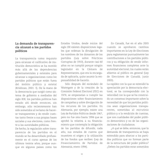 18
La demanda de transparen-
cia alcanzó a los partidos
políticos
La transparencia como requisito
para alcanzar el calificativo de ins-
titución democrática se ha movido
más allá de las dependencias
gubernamentales y estatales para
alcanzar a organizaciones como los
partidos políticos que están fuera
del ámbito público y estatal
(Krishnan, 2001: 3). De la mano de
la democracia que surgió como sis-
tema de gobierno a mediados del
siglo XIX, los partidos políticos han
estado ahí desde entonces, sin
embargo, sólo recientemente han
sido sometidos al reclamo de hacer-
se transparentes y de rendir cuen-
tas tanto frente a sus propias bases
sociales y sus electores, como fren-
te a las autoridades públicas.
De hecho, la regulación sobre trans-
parencia de los partidos en el
mundo se ha desarrollado profusa-
mente en el curso apenas de los
últimos treinta años, porque aun-
que en algunos países como los
Estados Unidos, desde inicios del
siglo XX existen disposiciones lega-
les que ordenan la divulgación de
los nombres de los donantes de los
partidos (Ley sobre Prácticas
Corruptas de 1910), durante casi 60
años no se cumplió porque ningún
legislador en la Cámara de
Representantes, que era la encarga-
da de aplicarla, quiso asumir la res-
ponsabilidad de hacerlo.
Sólo después del escándalo de
Watergate y de la creación de la
Comisión Federal Electoral (FEC) en
1974, se empezarían a cumplir las
disposiciones sobre financiamiento
de campañas y sobre divulgación de
los recursos de los partidos. En
Alemania, por ejemplo, existe una
Ley de Partidos Políticos desde 1967,
pero no fue sino hasta 1994 que se
aprobó la relativa a su financia-
miento que contempla la obligación
de los partidos de difundir, cada
año, sus estados de cuenta que
muestren el origen y la utilización
de los fondos que reciben (Ley de
Financiamiento de Partidos de
Alemania, enero 1994).
En Canadá, fue en el año 2003
cuando se aprobaron cambios
importantes en la Ley de Elecciones
para reglamentar puntualmente las
contribuciones a los partidos políti-
cos y su obligación de rendir infor-
mes financieros completos ante la
autoridad electoral, los cuales están
abiertos al público en general (Ley
de Elecciones de Canadá, junio
2003).
La rapidez con la que se extendió la
apreciación por la democracia elec-
toral, se ha correspondido con la
velocidad con la que se ha construi-
do un consenso importante sobre la
necesidad de que los partidos políti-
cos sean organizaciones transpa-
rentes, sometidas al escrutinio
público y a la rendición de cuentas,
que son cualidades del poder públi-
co democrático y no de las organi-
zaciones de ciudadanos.
¿A qué se debe, entonces, que la
demanda de transparencia se haya
extendido para abarcar a los parti-
dos políticos que no forman parte
de la estructura del poder público?
¿Deben los partidos estar sometidos
 