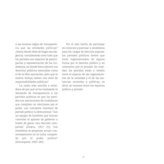 19
a las mismas reglas de transparen-
cia que las entidades públicas?
¿Hasta dónde debe de llegar esa exi-
gencia, considerando ante todo que
los partidos son espacios de partici-
pación y representación de los ciu-
dadanos, en donde éstos ejercen sus
derechos políticos esenciales como
el de la libre asociación, pero que al
mismo tiempo tienen una serie de
responsabilidades públicas?
La razón más sencilla e inme-
diata de por qué se ha trasladado la
demanda de transparencia a los
partidos políticos es que los parti-
dos son asociaciones de ciudadanos
que compiten en elecciones por el
poder. Los conceptos mínimos de
partido político lo demuestran: “son
un equipo de hombres que buscan
controlar el aparato de gobierno a
través de ganar una elección com-
petida” (Downs, 1957: 25), “sus
miembros se proponen actuar con-
certadamente en la lucha competi-
da por el poder político”
(Schumpeter, 1950: 282).
Por el sólo hecho de participar
en comicios y postular a candidatos
para los cargos de elección popular,
los partidos políticos tienen que
estar reglamentados de alguna
forma por el derecho público y no
solamente por el privado. En reali-
dad, los partidos están a caballo
entre el espacio de las organizacio-
nes de la sociedad y el de las ins-
tancias estatales y públicas, es
decir, se mueven entre los espacios
público y privado.
 