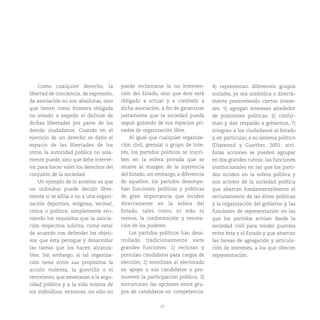22
Como cualquier derecho, la
libertad de conciencia, de expresión,
de asociación no son absolutas, sino
que tienen como frontera obligada
no invadir o impedir el disfrute de
dichas libertades por parte de los
demás ciudadanos. Cuando en el
ejercicio de un derecho se daña el
espacio de las libertades de los
otros, la autoridad pública no sola-
mente puede, sino que debe interve-
nir para hacer valer los derechos del
conjunto de la sociedad.
Un ejemplo de lo anterior es que
un individuo puede decidir libre-
mente si se afilia o no a una organi-
zación deportiva, religiosa, vecinal,
cívica o política, simplemente reu-
niendo los requisitos que la asocia-
ción respectiva solicita, como estar
de acuerdo con defender los objeti-
vos que ésta persigue y desarrollar
las tareas que los hacen alcanza-
bles. Sin embargo, si tal organiza-
ción tiene entre sus propósitos la
acción violenta, la guerrilla o el
terrorismo, que amenazan a la segu-
ridad pública y a la vida misma de
los individuos, entonces, no sólo no
puede reclamarse la no interven-
ción del Estado, sino que éste está
obligado a actuar y a combatir a
dicha asociación, a fin de garantizar
justamente que la sociedad pueda
seguir gozando de sus espacios pri-
vados de organización libre.
Al igual que cualquier organiza-
ción civil, gremial o grupo de inte-
rés, los partidos políticos se inscri-
ben en la esfera privada que se
mueve al margen de la injerencia
del Estado, sin embargo, a diferencia
de aquéllos, los partidos desempe-
ñan funciones políticas y públicas
de gran importancia que inciden
directamente en la esfera del
Estado, tales como, ni más ni
menos, la conformación y renova-
ción de los poderes.
Los partidos políticos han desa-
rrollado tradicionalmente siete
grandes funciones: 1) reclutan y
postulan candidatos para cargos de
elección; 2) movilizan al electorado
en apoyo a sus candidatos y pro-
mueven la participación política; 3)
estructuran las opciones entre gru-
pos de candidatos en competencia;
4) representan diferentes grupos
sociales, ya sea simbólica o directa-
mente promoviendo ciertos intere-
ses; 5) agregan intereses alrededor
de posiciones políticas; 6) confor-
man y dan respaldo a gobiernos, 7)
integran a los ciudadanos al Estado
y, en particular, a su sistema político
(Diamond y Gunther, 2001: xiv).
Estas acciones se pueden agrupar
en dos grandes rubros: las funciones
institucionales en las que los parti-
dos inciden en la esfera pública y
son actores de la sociedad política
que abarcan fundamentalmente el
reclutamiento de las élites políticas
y la organización del gobierno y, las
funciones de representación en las
que los partidos actúan desde la
sociedad civil para tender puentes
entre ésta y el Estado y que abarcan
las tareas de agregación y articula-
ción de intereses, a los que ofrecen
representación.
 