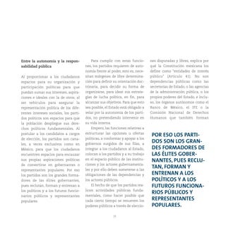 23
Entre la autonomía y la respon-
sabilidad pública
Al proporcionar a los ciudadanos
espacios para su organización y
participación políticas para que
puedan sumar sus intereses, aspira-
ciones e ideales con la de otros; al
ser vehículos para asegurar la
representación política de los dife-
rentes intereses sociales, los parti-
dos políticos son espacios para que
la población despliegue sus dere-
chos políticos fundamentales. Al
postular a los candidatos a cargos
de elección, los partidos son cana-
les, a veces exclusivos como en
México, para que los ciudadanos
encuentren espacios para encauzar
sus propias aspiraciones políticas
de convertirse en gobernantes o
representantes populares. Por eso
los partidos son los grandes forma-
dores de las élites gobernantes,
pues reclutan, forman y entrenan a
los políticos y a los futuros funcio-
narios públicos y representantes
populares.
Para cumplir con estas funcio-
nes, los partidos requieren de auto-
nomía frente al poder, esto es, nece-
sitan márgenes de libre determina-
ción para definir su orientación doc-
trinaria, para decidir su forma de
organizarse, para idear sus estrate-
gias de lucha política, en fin, para
alcanzar sus objetivos. Para que esto
sea posible, el Estado está obligado a
velar por la autonomía de los parti-
dos, no pretendiendo intervenir en
su vida interna.
Empero, las funciones relativas a
estructurar las opciones u ofertas
políticas, a conformar y apoyar a los
gobiernos surgidos de sus filas, a
integrar a los ciudadanos al Estado,
colocan a los partidos y a su trabajo
en el espacio público de las institu-
ciones y los actores gubernamenta-
les y por ello deben someterse a las
obligaciones de las dependencias y
los actores públicos.
El hecho de que los partidos rea-
licen actividades públicas funda-
mentales, como hacer posible que
cada cierto tiempo se renueven los
poderes públicos a través de eleccio-
nes disputadas y libres, explica por
qué la Constitución mexicana los
define como “entidades de interés
público” (Artículo 41). No son
dependencias públicas como las
secretarías de Estado, o las agencias
de la administración pública, o los
propios poderes del Estado, e inclu-
so, los órganos autónomos como el
Banco de México, el IFE o la
Comisión Nacional de Derechos
Humanos que también forman
POR ESO LOS PARTI-
DOS SON LOS GRAN-
DES FORMADORES DE
LAS ÉLITES GOBER-
NANTES, PUES RECLU-
TAN, FORMAN Y
ENTRENAN A LOS
POLÍTICOS Y A LOS
FUTUROS FUNCIONA-
RIOS PÚBLICOS Y
REPRESENTANTES
POPULARES.
 