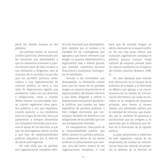 24
parte del Estado, aunque no del
gobierno.
Los partidos tienen un estatuto
jurídico particular, determinado por
las funciones que desempeñan y
que no solamente interesan a quie-
nes forman parte de ellos, es decir, a
sus militantes y dirigentes, sino al
conjunto de la sociedad. Es por ello
que los partidos políticos están
sujetos a una reglamentación de
carácter público, es decir, a una
serie de disposiciones legales que
establecen cuáles son sus derechos
y obligaciones, cómo y cuándo
deben realizar sus principales tare-
as, cuándo registrarse como parti-
dos políticos y con qué requisitos,
cuándo postular a sus candidatos
para los cargos de elección, bajo qué
parámetros y tiempos desarrollar
sus campañas electorales para atra-
erse el apoyo de los electores, a qué
tipo de prerrogativas tienen acceso
y qué tipo de responsabilidades
públicas adquieren por el disfrute
de dichas prerrogativas.
No cabe duda que los partidos
son organizaciones complejas debi-
do a las funciones que desempeñan,
pero también por el número y la
variedad de los contingentes que
agrupan y que hacen necesario que
tengan un aparato administrativo y
organizativo más o menos grande,
que manejen cuantiosos recursos
financieros y numerosos contingen-
tes de militantes.
Aunado a las actividades que
desempeñan, su dimensión misma
hace que las tareas de los partidos
tengan un impacto importante en el
espacio público, del interés colectivo
y que estén obligados a ceñirse a
disposiciones normativas igualmen-
te públicas, que pueden ser leyes
específicas de partidos políticos, o
bien códigos electorales que con-
templan también los derechos y las
obligaciones de los partidos que son
sus protagonistas centrales.
La transparencia, como parte de
la responsabilidad pública que
deben asumir los partidos políticos,
no solamente deriva de las tareas
políticas e institucionales que reali-
zan, sino del hecho mismo de ser
organizaciones complejas, lo cual
hace que de entrada tengan un
efecto relevante en el espacio públi-
co. Por eso, hay quien afirma que
cualquier organización compleja es
pública, porque aunque tenga
carácter de empresa privada tiene
un impacto sustantivo en el espacio
del interés colectivo (Bowens, 1998:
5).
Un caso ejemplar para ilustrar
esta afirmación es la Cámara de la
Industria de la Radio y la Televisión
en México que agrupa a los conce-
sionarios de los medios de comuni-
cación electrónica, los cuales se ins-
criben en la categoría de empresas
privadas, pero tienen al mismo
tiempo una dimensión pública por
la cantidad de recursos que mane-
jan, por la cantidad de personas y
asociaciones que los integran y, en
particular, por la influencia que tie-
nen en la formación de la opinión
pública.
La gran penetración y cobertura
de este organismo cúpula de los
empresarios de medios de comuni-
cación hace que además de promo-
ver la defensa de la libertad de
 
