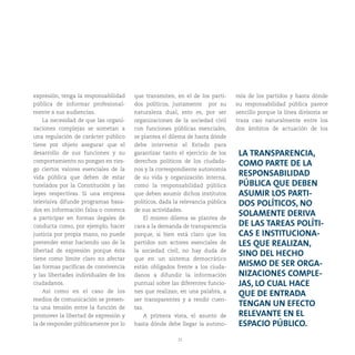 25
expresión, tenga la responsabilidad
pública de informar profesional-
mente a sus audiencias.
La necesidad de que las organi-
zaciones complejas se sometan a
una regulación de carácter público
tiene por objeto asegurar que el
desarrollo de sus funciones y su
comportamiento no pongan en ries-
go ciertos valores esenciales de la
vida pública que deben de estar
tutelados por la Constitución y las
leyes respectivas. Si una empresa
televisiva difunde programas basa-
dos en información falsa o convoca
a participar en formas ilegales de
conducta como, por ejemplo, hacer
justicia por propia mano, no puede
pretender estar haciendo uso de la
libertad de expresión porque ésta
tiene como límite claro no afectar
las formas pacíficas de convivencia
y las libertades individuales de los
ciudadanos.
Así como en el caso de los
medios de comunicación se presen-
ta una tensión entre la función de
promover la libertad de expresión y
la de responder públicamente por lo
que transmiten, en el de los parti-
dos políticos, justamente por su
naturaleza dual, esto es, por ser
organizaciones de la sociedad civil
con funciones públicas esenciales,
se plantea el dilema de hasta dónde
debe intervenir el Estado para
garantizar tanto el ejercicio de los
derechos políticos de los ciudada-
nos y la correspondiente autonomía
de su vida y organización interna,
como la responsabilidad pública
que deben asumir dichos institutos
políticos, dada la relevancia pública
de sus actividades.
El mismo dilema se plantea de
cara a la demanda de transparencia
porque, si bien está claro que los
partidos son actores esenciales de
la sociedad civil, no hay duda de
que en un sistema democrático
están obligados frente a los ciuda-
danos a difundir la información
puntual sobre las diferentes funcio-
nes que realizan, en una palabra, a
ser transparentes y a rendir cuen-
tas.
A primera vista, el asunto de
hasta dónde debe llegar la autono-
mía de los partidos y hasta dónde
su responsabilidad pública parece
sencillo porque la línea divisoria se
traza casi naturalmente entre los
dos ámbitos de actuación de los
LA TRANSPARENCIA,
COMO PARTE DE LA
RESPONSABILIDAD
PÚBLICA QUE DEBEN
ASUMIR LOS PARTI-
DOS POLÍTICOS, NO
SOLAMENTE DERIVA
DE LAS TAREAS POLÍTI-
CAS E INSTITUCIONA-
LES QUE REALIZAN,
SINO DEL HECHO
MISMO DE SER ORGA-
NIZACIONES COMPLE-
JAS, LO CUAL HACE
QUE DE ENTRADA
TENGAN UN EFECTO
RELEVANTE EN EL
ESPACIO PÚBLICO.
 