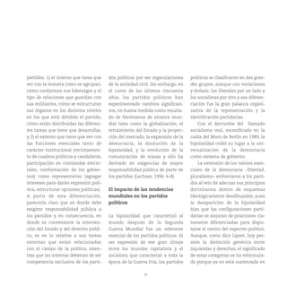 26
partidos: 1) el interno que tiene que
ver con la manera como se agrupan,
cómo conforman sus liderazgos y el
tipo de relaciones que guardan con
sus militantes, cómo se estructuran
sus órganos en los distintos niveles
en los que está dividido el partido,
cómo están distribuidas las diferen-
tes tareas que tiene que desarrollar,
y 2) el externo que tiene que ver con
las funciones esenciales tanto de
carácter institucional (reclutamien-
to de cuadros políticos y candidatos,
participación en contiendas electo-
rales, conformación de los gobier-
nos) como representativo (agregar
intereses para darles expresión polí-
tica, estructurar opciones políticas).
A partir de esta diferenciación,
parecería claro que en donde debe
exigirse responsabilidad pública a
los partidos y, en consecuencia, en
donde es conveniente la interven-
ción del Estado y del derecho públi-
co, es en lo relativo a sus tareas
externas que están relacionadas
con el campo de la política, mien-
tras que las internas deberían de ser
competencia exclusiva de los parti-
dos políticos por ser organizaciones
de la sociedad civil. Sin embargo, en
el curso de los últimos cincuenta
años, los partidos políticos han
experimentado cambios significati-
vos, en buena medida como resulta-
do de fenómenos de alcance mun-
dial tales como la globalización, el
retraimiento del Estado y la proyec-
ción del mercado, la expansión de la
democracia, la disolución de la
bipolaridad, y la revolución de la
comunicación de masas y ello ha
derivado en exigencias de mayor
responsabilidad pública de parte de
los partidos (Lechner, 1996: 6-8).
El impacto de las tendencias
mundiales en los partidos
políticos
La bipolaridad que caracterizó al
mundo después de la Segunda
Guerra Mundial fue un referente
esencial de los partidos políticos. Al
ser expresión de ese gran clivaje
entre los mundos capitalista y el
socialista que caracterizó a toda la
época de la Guerra Fría, los partidos
políticos se clasificaron en dos gran-
des grupos, aunque con variaciones
y énfasis: los liberales por un lado y
los socialistas por otro y esa diferen-
ciación fue la gran palanca organi-
zativa de la representación y la
identificación partidarias.
Con el derrumbe del llamado
socialismo real, escenificado en la
caída del Muro de Berlín en 1989, la
bipolaridad cedió su lugar a la uni-
versalización de la democracia
como sistema de gobierno.
La extensión de los valores esen-
ciales de la democracia –libertad,
pluralismo– enfrentaron a los parti-
dos al reto de adecuar sus principios
doctrinarios dentro de esquemas
ideológicamente desdibujados, pues
la desaparición de la bipolaridad
hizo que las configuraciones parti-
darias se alejaran de posiciones cla-
ramente diferenciadas para dispu-
tarse el centro del espectro político.
Aunque, como dice Lipset, hoy per-
siste la distinción genérica entre
izquierdas y derechas, el significado
de estas categorías se ha reformula-
do porque ya no está sustentada en
 