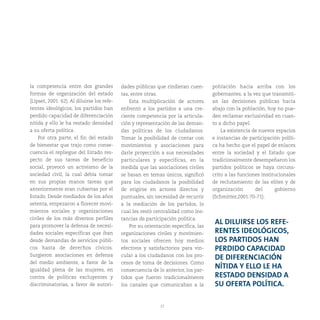 27
la competencia entre dos grandes
formas de organización del estado
(Lipset, 2001: 62). Al diluirse los refe-
rentes ideológicos, los partidos han
perdido capacidad de diferenciación
nítida y ello le ha restado densidad
a su oferta política.
Por otra parte, el fin del estado
de bienestar que trajo como conse-
cuencia el repliegue del Estado res-
pecto de sus tareas de beneficio
social, provocó un activismo de la
sociedad civil, la cual debía tomar
en sus propias manos tareas que
anteriormente eran cubiertas por el
Estado. Desde mediados de los años
setenta, empezaron a florecer movi-
mientos sociales y organizaciones
civiles de los más diversos perfiles
para promover la defensa de necesi-
dades sociales específicas que iban
desde demandas de servicios públi-
cos hasta de derechos cívicos.
Surgieron asociaciones en defensa
del medio ambiente, a favor de la
igualdad plena de las mujeres, en
contra de políticas excluyentes y
discriminatorias, a favor de autori-
dades públicas que rindieran cuen-
tas, entre otras.
Esta multiplicación de actores
enfrentó a los partidos a una cre-
ciente competencia por la articula-
ción y representación de las deman-
das políticas de los ciudadanos.
Tomar la posibilidad de contar con
movimientos y asociaciones para
darle proyección a sus necesidades
particulares y específicas, en la
medida que las asociaciones civiles
se basan en temas únicos, significó
para los ciudadanos la posibilidad
de erigirse en actores directos y
puntuales, sin necesidad de recurrir
a la mediación de los partidos, lo
cual les restó centralidad como ins-
tancias de participación política.
Por su orientación específica, las
organizaciones civiles y movimien-
tos sociales ofrecen hoy medios
efectivos y satisfactorios para vin-
cular a los ciudadanos con los pro-
cesos de toma de decisiones. Como
consecuencia de lo anterior, los par-
tidos que fueron tradicionalmente
los canales que comunicaban a la
población hacia arriba con los
gobernantes, a la vez que transmití-
an las decisiones públicas hacia
abajo con la población, hoy no pue-
den reclamar exclusividad en cuan-
to a dicho papel.
La existencia de nuevos espacios
e instancias de participación políti-
ca ha hecho que el papel de enlaces
entre la sociedad y el Estado que
tradicionalmente desempeñaron los
partidos políticos se haya circuns-
crito a las funciones institucionales
de reclutamiento de las elites y de
organización del gobierno
(Schmitter,2001:70-71).
AL DILUIRSE LOS REFE-
RENTES IDEOLÓGICOS,
LOS PARTIDOS HAN
PERDIDO CAPACIDAD
DE DIFERENCIACIÓN
NÍTIDA Y ELLO LE HA
RESTADO DENSIDAD A
SU OFERTA POLÍTICA.
 