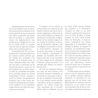 28
El desplazamiento de las funcio-
nes de los partidos hacia la dimen-
sión institucional ha derivado en el
reconocimiento de que es necesaria
una mayor subvención del Estado
para los partidos y, consecuente-
mente, una reglamentación más
puntual de sus obligaciones, lo cual
les ha venido dando un carácter
cada vez más de agencias oficiales
dentro de los sistemas políticos.
La intensificación del rol proce-
dimental de los partidos explica por
qué algunos autores afirman que
los cambios han trasladado a los
partidos de la sociedad hacia el
Estado (Bartolini y Mair, 2001: 336).
Por otra parte, la revolución de las
telecomunicaciones a partir de los
años sesenta tuvo un fuerte impac-
to sobre las actividades electorales
de los partidos, porque las formas
tradicionales de hacer campaña a
través de mítines, concentraciones,
reuniones cara a cara, fueron gra-
dualmente desplazadas por la expo-
sición mediática de los candidatos
porque ofrecía una cobertura masi-
va para sus mensajes.
El impacto de los medios de
comunicación en la política ha sido
enorme, al punto que hoy en día no
resulta exagerada la afirmación de
que no hay candidato sin exposición
constante en la televisión. La depen-
dencia de los partidos respecto de
los medios ha facilitado la forma-
ción de electorados volátiles y ello
ha obligado a los partidos a recurrir
al levantamiento constante de
encuestas para medir la evolución
de su respaldo o popularidad. En
realidad, las encuestas sobre ten-
dencias del voto se han convertido
en parte integral de las campañas
electorales porque les sirven a los
partidos para orientar sus estrate-
gias de lucha.
Por ello, las campañas políticas
son cada vez más costosas y con
frecuencia aparecen escándalos de
corrupción ya sea porque se descu-
bre que se utilizaron recursos ilega-
les, o que existían cuentas secretas
o paralelas a las de los candidatos o
partidos. Las cuentas ocultas del
CDU, manejadas por el canciller
Helmut Kohl en Alemania, el caso
de “mani pulite” (manos limpias)
que involucró a la Democracia
Cristiana en Italia en los años
noventa, la inyección de recursos ilí-
citos de Collor de Melo en Brasil,
Fujimori en Perú, Carlos Andrés
Pérez en Venezuela, el financia-
miento proveniente del crimen
organizado y el narcotráfico que
empañó la gestión de Samper en
Colombia, las transferencias ilega-
les de recursos en la campaña presi-
dencial en México en el 2000, mues-
tran cómo los partidos políticos se
han convertido en grandes maqui-
narias volcadas a la actividad elec-
toral, que administran fuertes
sumas de dinero que se convierten
en zonas proclives a que florezca la
corrupción.
Es difícil pensar que la prolifera-
ción de casos de corrupción dentro
de los partidos políticos obedezca
solamente al crecimiento de sus
aparatos que los ha hecho más
dependientes de enormes recursos
financieros. Lo que sucede es que
son situaciones que ahora se cono-
cen rápida y masivamente, gracias a
 