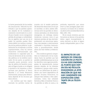29
la fuerte penetración de los medios
de comunicación. Todo esto ha con-
tribuido a que los partidos aparez-
can alejados de los ciudadanos y
solamente concentrados en su inte-
rés por el poder, con la consiguiente
pérdida de prestigio y confiabilidad.
Eso no significa que una vez en el
poder, los partidos puedan libre-
mente definir los rumbos y conteni-
dos de las políticas públicas. La glo-
balización ha incorporado a actores
supranacionales, como los centros
financieros internacionales, que
condicionan la capacidad para la
toma de decisiones de las autorida-
des públicas en los ámbitos nacio-
nales. De tal suerte, un partido en
campaña puede prometer cierto
tipo de política de beneficio social,
pero al llegar al poder se ve obligado
a ajustarla a los requisitos y orien-
taciones que plantean el Banco
Mundial o el Fondo Monetario
Internacional, porque para desarro-
llarla depende de los recursos que
éstos ofrecen.
Los cambios que han experi-
mentado los partidos varían de
acuerdo con el estadio particular
del desarrollo democrático en el que
se inscriban, es decir, existen dife-
rencias entre los partidos en demo-
cracias asentadas y en democracias
emergentes, sin embargo, existen
tendencias comunes como el que
dominen partidos de tipo electoral-
profesional, con estructuras opera-
tivas más pesadas y prácticamente
confinados a funciones institucio-
nales y procedimentales, donde
ahora son más visibles y evidencia-
bles.
Otra tendencia general compar-
tida es el desencanto de los ciuda-
danos hacia los partidos que han
perdido credibilidad porque ya no se
les identifica como agencias privile-
giadas de representación, porque
parecen alejados de los intereses
ciudadanos y porque están centra-
dos en sus ambiciones de poder y
tienen una fuerte dependencia de
grandes recursos financieros, no
siempre bien habidos o bien admi-
nistrados. Como han señalado
Bartolini y Mair, el malestar frente a
los partidos se debe, en suma, a la
profunda separación que existe
entre su bien protegido papel insti-
tucional y la erosión de su relevan-
cia dentro de la sociedad (Bartolini y
Mair, 2001: 334).
No es casual, entonces, que con
frecuencia se discuta si los partidos
deben seguir monopolizando la
arena electoral, es decir, si siguen
siendo indispensables para el fun-
EL IMPACTO DE LOS
MEDIOS DE COMUNI-
CACIÓN EN LA POLÍTI-
CA HA SIDO ENORME,
AL PUNTO QUE HOY
EN DÍA NO RESULTA
EXAGERADA LA AFIR-
MACIÓN DE QUE NO
HAY CANDIDATO SIN
EXPOSICIÓN CONS-
TANTE EN LA TELEVI-
SIÓN.
 