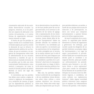 30
cionamiento adecuado de las socie-
dades democráticas actuales. La
pregunta, entonces, es si los parti-
dos son capaces de adecuarse a las
nuevas circunstancias, o si nuevas
formas de organización eventual-
mente tomarán su lugar.
El hecho de que los partidos se
hayan movido de la sociedad hacia
el Estado explica por qué ha crecido
la demanda de que se refuerce la
reglamentación pública de sus fun-
ciones, de que se sometan a la exi-
gencia de transparentar sobre todo
la administración de sus recursos
financieros y también de que la
democracia se traslade al interior de
los partidos que ha sido una zona
caracterizada históricamente como
vertical y jerárquica, tal como lo
mostró el estudio pionero de Robert
Michels al inicio del siglo XX
(Michels, 1965).
Si convenimos que los partidos
hoy deben estar sujetos a reglas de
control y vigilancia, de transparen-
cia y rendición de cuentas, al igual
que las dependencias públicas, la
pregunta pertinente es si esta medi-
da no desnaturaliza a los partidos, si
no les hace perder parte de sus ras-
gos esenciales, si no acentúa su ale-
jamiento de las tareas de agrega-
ción y representación de los intere-
ses de los ciudadanos. Dicho de otra
manera, ¿hasta dónde debe de lle-
gar esa transparencia? Deben los
partidos difundir los nombres de
sus donantes y las cantidades que
cada uno aportó, o es necesario que
las aportaciones de los simpatizan-
tes estén protegidos por el secreto,
de la misma manera que lo está el
ejercicio del voto, para asegurar que
los ciudadanos libremente apoyen a
los candidatos y partidos de su pre-
ferencia? ¿Qué tanto la transparen-
cia puede poner en riesgo el disfru-
te de ciertos derechos políticos fun-
damentales como la libertad de aso-
ciación?
Más aún, los partidos realizan
tareas, la selección de sus dirigentes
y de sus candidatos, toman decisio-
nes sobre cómo utilizar y entre
quiénes distribuir sus recursos,
entre otras. Todas ellas están regu-
ladas por disposiciones que los pro-
pios partidos elaboran y acuerdan, a
través de sus propias estructuras de
dirección y de participación, es
decir, son tareas que competen
exclusivamente a quienes forman
parte de dichas organizaciones.
He aquí la expresión de su auto-
nomía: su capacidad para decidir
libremente su forma de organizarse
y gobernarse. Sin embargo, ¿qué
sucede cuando los dirigentes de un
partido violentan sus propias reglas
de funcionamiento y en lugar de
seguir puntualmente el procedi-
miento fijado por sus estatutos para
decidir quién es candidato a un
cargo de elección, optan por modifi-
car arbitrariamente los procedi-
mientos para favorecer a un mili-
tante frente a otros aspirantes?
¿Qué pasa cuando los encargados
de las finanzas de un partido no dis-
tribuyen los recursos entre los dife-
rentes órganos, o candidatos, tal
como señalan sus reglamentos
internos? ¿Debe alguna autoridad
pública intervenir para asegurar
que se respeten los ordenamientos
internos del partido, o ello implica-
 