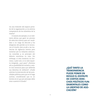31
ría una violación del espacio priva-
do de la organización y a la estricta
competencia de los miembros de la
misma?
A manera de ejemplo, si un mili-
tante afirma que ganó un proceso
de selección interna para ser candi-
dato a un cargo de elección y los
dirigentes del partido no le recono-
cen el triunfo, éste acude a las ins-
tancias de vigilancia interna para
reclamar por la violación estatuta-
ria cometida y, en principio ahí
debería resolverse su caso. Sin
embargo, si esta instancia no fun-
ciona, o peor aún, si no está siquie-
ra integrada, ¿qué pasa? ¿Termina
ahí su posibilidad de reclamo o exis-
te otra instancia para que defienda
sus derechos de militante? ¿Puede
solicitar la intervención de las auto-
ridades públicas para que se le haga
justicia, considerando que es un
terreno en el que por principio debe
estar ausente el Estado?
¿QUÉ TANTO LA
TRANSPARENCIA
PUEDE PONER EN
RIESGO EL DISFRUTE
DE CIERTOS DERE-
CHOS POLÍTICOS FUN-
DAMENTALES COMO
LA LIBERTAD DE ASO-
CIACIÓN?
 