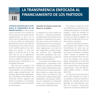 32
Capítulo
Transparencia
y Partidos Políticos
III
LA TRANSPARENCIA ENFOCADA AL
FINANCIAMIENTO DE LOS PARTIDOS
A PESAR DE LO RECIENTE QUE ES LA EXI-
GENCIA DE TRANSPARENCIA EN LOS
PARTIDOS POLÍTICOS, es casi un lugar
común asociarla con el manejo de
los recursos con que cuentan dichas
organizaciones, es decir, con la
forma como los adquieren y en qué
y cómo los utilizan. La comprensión
generalizada de que lo que debe de
transparentarse es el dinero dentro
de los partidos políticos (las canti-
dades que reciben, la ruta que
siguen y el destino que se les da)
tiene que ver con la importancia
que éste ha adquirido para el ejerci-
cio de la política en general y, en
particular, para el desarrollo de las
campañas electorales.
Está claro que la política y los
partidos, en particular, requieren de
financiamiento y en ese sentido, el
dinero juega un papel positivo. Sin
embargo, debe de estar reglamenta-
do y controlado, a fin de reducir sus
eventuales efectos negativos que
dañan no solamente a los partidos
en su credibilidad, sino a la salud de
las democracias.
Controlar los efectos nocivos del
dinero en la política
La relevancia que han cobrado las
funciones institucional-procedi-
mentales dentro de las tareas de los
partidos no solamente los ha empu-
jado hacia el flanco del Estado y la
sociedad política, sino que ha provo-
cado cambios en sus propias estruc-
turas organizativas. Las cada vez
más competidas y costosas campa-
ñas políticas han demandado
estructuras partidarias más com-
plejas y especializadas y poderosas
fuentes de financiamiento.
Los partidos han dejado de ser
organizaciones conformadas bási-
camente por miembros voluntarios
como lo fueron originalmente y que,
en función de sus convicciones polí-
ticas, ofrecían su tiempo libre para
realizar tareas de militancia, para
convertirse en organizaciones profe-
sionalizadas, con personal califica-
do para desempeñar las diferentes
tareas y con importantes estructu-
ras laborales y administrativas.
Hoy, aunque no dejan de contar
con militantes que desarrollan acti-
vidades gratuitamente, los partidos
trabajan a partir de nóminas de
empleados, asignados a las diferen-
tes áreas que están encargadas a la
dirección y coordinación de los cua-
dros medios y superiores.
Es cierto, los partidos se han pro-
fesionalizado, pero también se han
burocratizado, de suerte que sus
dirigentes aparecen distanciados de
sus bases de militantes y simpati-
zantes. Además, los partidos han
sufrido una disminución de las cuo-
tas de sus afiliados, pues aunque
siguen recibiéndolas, el caudal más
importante de sus fondos proviene
de las aportaciones de las grandes
corporaciones, o bien del financia-
miento público (Griner y Zovatto,
2004: 306).
La importancia que tiene hoy el
dinero para mantener en acción a
los partidos en especial durante los
periodos de campaña electoral, ha
generado una preocupación mun-
dial por encontrar mecanismos
capaces de controlar las influencias
 
