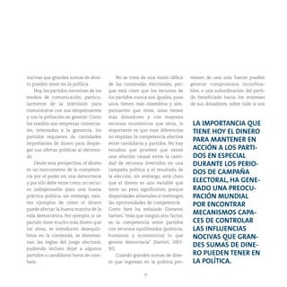33
nocivas que grandes sumas de dine-
ro pueden tener en la política.
Hoy, los partidos necesitan de los
medios de comunicación, particu-
larmente de la televisión para
comunicarse con sus simpatizantes
y con la población en general. Como
los medios son empresas comercia-
les, orientadas a la ganancia, los
partidos requieren de cantidades
importantes de dinero para desple-
gar sus ofertas políticas al electora-
do.
Desde esta perspectiva, el dinero
es un instrumento de la competen-
cia por el poder en una democracia
y por ello debe verse como un recur-
so indispensable para una buena
práctica política, sin embargo, exis-
ten ejemplos de cómo el dinero
puede afectar la buena marcha de la
vida democrática. Por ejemplo, si un
partido tiene mucho más dinero que
los otros, se introducen desequili-
brios en la contienda, se distorsio-
nan las reglas del juego electoral,
pudiendo incluso dejar a algunos
partidos o candidatos fuera de com-
bate.
No se trata de una visión idílica
de las contiendas electorales, por-
que está claro que los recursos de
los partidos nunca son iguales, pues
unos tienen más miembros y sim-
patizantes que otros, unos tienen
más donadores y con mayores
recursos económicos que otros, lo
importante es que esas diferencias
no impidan la competencia efectiva
entre candidatos y partidos. No hay
estudios que prueben que existe
una relación causal entre la canti-
dad de recursos invertidos en una
campaña política y el resultado de
la elección, sin embargo, está claro
que el dinero es una variable que
tiene un peso significativo, porque
disparidades abismales sí restringen
las oportunidades de competencia.
Como bien ha señalado Giovanni
Sartori, “más que ningún otro factor,
es la competencia entre partidos
con recursos equilibrados (políticos,
humanos y económicos) lo que
genera democracia” (Sartori, 2001:
92).
Cuando grandes sumas de dine-
ro que ingresan en la política pro-
vienen de una sola fuente pueden
generar compromisos inconfesa-
bles, o una subordinación del parti-
do beneficiado hacia los intereses
de sus donadores, sobre todo si son
LA IMPORTANCIA QUE
TIENE HOY EL DINERO
PARA MANTENER EN
ACCIÓN A LOS PARTI-
DOS EN ESPECIAL
DURANTE LOS PERIO-
DOS DE CAMPAÑA
ELECTORAL, HA GENE-
RADO UNA PREOCU-
PACIÓN MUNDIAL
POR ENCONTRAR
MECANISMOS CAPA-
CES DE CONTROLAR
LAS INFLUENCIAS
NOCIVAS QUE GRAN-
DES SUMAS DE DINE-
RO PUEDEN TENER EN
LA POLÍTICA.
 