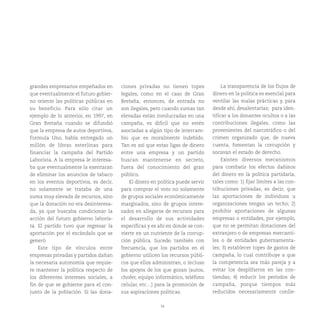 34
grandes empresarios empeñados en
que eventualmente el futuro gobier-
no oriente las políticas públicas en
su beneficio. Para sólo citar un
ejemplo de lo anterior, en 1997, en
Gran Bretaña cuando se difundió
que la empresa de autos deportivos,
Formula Uno, había entregado un
millón de libras esterlinas para
financiar la campaña del Partido
Laborista. A la empresa le interesa-
ba que eventualmente la exentaran
de eliminar los anuncios de tabaco
en los eventos deportivos, es decir,
no solamente se trataba de una
suma muy elevada de recursos, sino
que la donación no era desinteresa-
da, ya que buscaba condicionar la
acción del futuro gobierno laboris-
ta. El partido tuvo que regresar la
aportación por el escándalo que se
generó.
Este tipo de vínculos entre
empresas privadas y partidos dañan
la necesaria autonomía que requie-
re mantener la política respecto de
los diferentes intereses sociales, a
fin de que se gobierne para el con-
junto de la población. Si las dona-
ciones privadas no tienen topes
legales, como en el caso de Gran
Bretaña, entonces, de entrada no
son ilegales, pero cuando sumas tan
elevadas están involucradas en una
campaña, es difícil que no estén
asociadas a algún tipo de intercam-
bio que es moralmente indebido.
Tan es así que estas ligas de dinero
entre una empresa y un partido
buscan mantenerse en secreto,
fuera del conocimiento del gran
público.
El dinero en política puede servir
para comprar el voto no solamente
de grupos sociales económicamente
marginados, sino de grupos intere-
sados en allegarse de recursos para
el desarrollo de sus actividades
específicas y es ahí en donde se con-
vierte en un nutriente de la corrup-
ción pública. Sucede, también con
frecuencia, que los partidos en el
gobierno utilicen los recursos públi-
cos que ellos administran, o incluso
los apoyos de los que gozan (autos,
chofer, equipo informático, teléfono
celular, etc…) para la promoción de
sus aspiraciones políticas.
La transparencia de los flujos de
dinero en la política es esencial para
ventilar las malas prácticas y, para
desde ahí, desalentarlas; para iden-
tificar a los donantes ocultos o a las
contribuciones ilegales, como las
provenientes del narcotráfico o del
crimen organizado que, de nueva
cuenta, fomentan la corrupción y
socavan el estado de derecho.
Existen diversos mecanismos
para combatir los efectos dañinos
del dinero en la política partidaria,
tales como: 1) fijar límites a las con-
tribuciones privadas, es decir, que
las aportaciones de individuos u
organizaciones tengan un techo; 2)
prohibir aportaciones de algunas
empresas o entidades, por ejemplo,
que no se permitan donaciones del
extranjero o de empresas mercanti-
les o de entidades gubernamenta-
les; 3) establecer topes de gastos de
campaña, lo cual contribuye a que
la competencia sea más pareja y a
evitar los despilfarros en las con-
tiendas; 4) reducir los períodos de
campaña, porque tiempos más
reducidos necesariamente conlle-
 