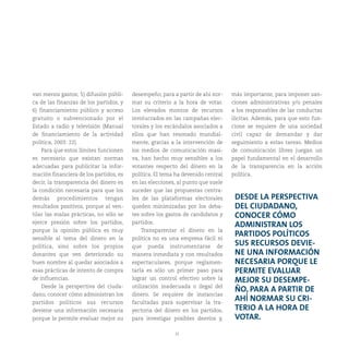 35
van menos gastos; 5) difusión públi-
ca de las finanzas de los partidos, y
6) financiamiento público y acceso
gratuito o subvencionado por el
Estado a radio y televisión (Manual
de financiamiento de la actividad
política, 2003: 22).
Para que estos límites funcionen
es necesario que existan normas
adecuadas para publicitar la infor-
mación financiera de los partidos, es
decir, la transparencia del dinero es
la condición necesaria para que los
demás procedimientos tengan
resultados positivos, porque al ven-
tilar las malas prácticas, no sólo se
ejerce presión sobre los partidos,
porque la opinión pública es muy
sensible al tema del dinero en la
política, sino sobre los propios
donantes que ven deteriorado su
buen nombre al quedar asociados a
esas prácticas de intento de compra
de influencias.
Desde la perspectiva del ciuda-
dano, conocer cómo administran los
partidos políticos sus recursos
deviene una información necesaria
porque le permite evaluar mejor su
desempeño, para a partir de ahí nor-
mar su criterio a la hora de votar.
Los elevados montos de recursos
involucrados en las campañas elec-
torales y los escándalos asociados a
ellos que han resonado mundial-
mente, gracias a la intervención de
los medios de comunicación masi-
va, han hecho muy sensibles a los
votantes respecto del dinero en la
política. El tema ha devenido central
en las elecciones, al punto que suele
suceder que las propuestas centra-
les de las plataformas electorales
queden minimizadas por los deba-
tes sobre los gastos de candidatos y
partidos.
Transparentar el dinero en la
política no es una empresa fácil ni
que pueda instrumentarse de
manera inmediata y con resultados
espectaculares, porque reglamen-
tarla es sólo un primer paso para
lograr un control efectivo sobre la
utilización inadecuada o ilegal del
dinero. Se requiere de instancias
facultadas para supervisar la tra-
yectoria del dinero en los partidos,
para investigar posibles desvíos y,
más importante, para imponer san-
ciones administrativas y/o penales
a los responsables de las conductas
ilícitas. Además, para que esto fun-
cione se requiere de una sociedad
civil capaz de demandar y dar
seguimiento a estas tareas. Medios
de comunicación libres juegan un
papel fundamental en el desarrollo
de la transparencia en la acción
política.
DESDE LA PERSPECTIVA
DEL CIUDADANO,
CONOCER CÓMO
ADMINISTRAN LOS
PARTIDOS POLÍTICOS
SUS RECURSOS DEVIE-
NE UNA INFORMACIÓN
NECESARIA PORQUE LE
PERMITE EVALUAR
MEJOR SU DESEMPE-
ÑO, PARA A PARTIR DE
AHÍ NORMAR SU CRI-
TERIO A LA HORA DE
VOTAR.
 