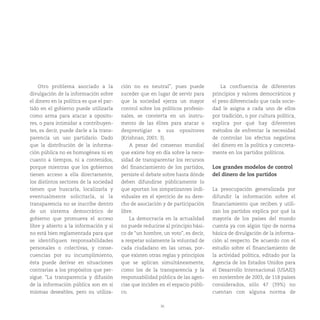 36
Otro problema asociado a la
divulgación de la información sobre
el dinero en la política es que el par-
tido en el gobierno puede utilizarla
como arma para atacar a oposito-
res, o para intimidar a contribuyen-
tes, es decir, puede darle a la trans-
parencia un uso partidario. Dado
que la distribución de la informa-
ción pública no es homogénea ni en
cuanto a tiempos, ni a contenidos,
porque mientras que los gobiernos
tienen acceso a ella directamente,
los distintos sectores de la sociedad
tienen que buscarla, localizarla y
eventualmente solicitarla, si la
transparencia no se inscribe dentro
de un sistema democrático de
gobierno que promueva el acceso
libre y abierto a la información y si
no está bien reglamentada para que
se identifiquen responsabilidades
personales o colectivas, y conse-
cuencias por su incumplimiento,
ésta puede derivar en situaciones
contrarias a los propósitos que per-
sigue. “La transparencia y difusión
de la información pública son en sí
mismas deseables, pero su utiliza-
ción no es neutral”, pues puede
suceder que en lugar de servir para
que la sociedad ejerza un mayor
control sobre los políticos profesio-
nales, se convierta en un instru-
mento de las élites para atacar o
desprestigiar a sus opositores
(Krishnan, 2001: 3).
A pesar del consenso mundial
que existe hoy en día sobre la nece-
sidad de transparentar los recursos
del financiamiento de los partidos,
persiste el debate sobre hasta dónde
deben difundirse públicamente lo
que aportan los simpatizantes indi-
viduales en el ejercicio de su dere-
cho de asociación y de participación
libre.
La democracia en la actualidad
no puede reducirse al principio bási-
co de “un hombre, un voto”, es decir,
a respetar solamente la voluntad de
cada ciudadano en las urnas, por-
que existen otras reglas y principios
que se aplican simultáneamente,
como los de la transparencia y la
responsabilidad pública de las agen-
cias que inciden en el espacio públi-
co.
La confluencia de diferentes
principios y valores democráticos y
el peso diferenciado que cada socie-
dad le asigna a cada uno de ellos
por tradición, o por cultura política,
explica por qué hay diferentes
métodos de enfrentar la necesidad
de controlar los efectos negativos
del dinero en la política y concreta-
mente en los partidos políticos.
Los grandes modelos de control
del dinero de los partidos
La preocupación generalizada por
difundir la información sobre el
financiamiento que reciben y utili-
zan los partidos explica por qué la
mayoría de los países del mundo
cuenta ya con algún tipo de norma
básica de divulgación de la informa-
ción al respecto. De acuerdo con el
estudio sobre el financiamiento de
la actividad política, editado por la
Agencia de los Estados Unidos para
el Desarrollo Internacional (USAID)
en noviembre de 2003, de 118 países
considerados, sólo 47 (39%) no
cuentan con alguna norma de
 