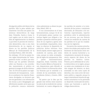 37
divulgación pública del dinero de los
partidos. Vale la pena señalar que
solamente 3 de ellos son países con
sistemas democráticos de larga
data: Finlandia, Suecia y Suiza, lo
cual sugiere que en estos casos la
falta de reglamentación no obedece
a que estén en proceso de construc-
ción democrática, sino a una clara
determinación de no regular el
dinero en los partidos políticos
(Manual de Financiamiento de la
Actividad Política, 2003: 601-603).
Sin embargo, 13% de los países tie-
nen reglas denominadas de “trans-
parencia oculta”, es decir, que esta-
blecen que los partidos informen
sobre sus finanzas a las autorida-
des, manteniendo al público en
general al margen de dicha informa-
ción. Un 35% de los países con regla-
mentación de transparencia, cuan-
do se analizaron los reportes finan-
cieros divulgados, se encontró que
son tan generales o con información
tan escasa y poco desagregada que
difícilmente pueden servir para que
la población conozca realmente
cómo administran su dinero los par-
tidos (Ward, 2002: 4).
Si nos concentramos en el área
latinoamericana, aunque 16 de los
18 principales países cuentan con
normas legales que obliguen a los
partidos a presentar informes perió-
dicos de sus ingresos y gastos ante
las autoridades responsables, estas
leyes no abarcan la disposición de
publicitar dichos informes. Para
decirlo rápido, existen reglas para la
rendición de cuentas, pero están
cojas, porque no están acompaña-
das de reglas de transparencia. Sólo
7 países latinoamericanos
(Argentina, Brasil, Colombia, Costa
Rica, Ecuador, México y Panamá) tie-
nen disposiciones para difundir al
público abierto la información sobre
sus finanzas que es sometida a la
revisión de las autoridades corres-
pondientes (Griner y Zovatto, 2004:
365).
Tal parece que la idea que ha
ganado más terreno entre nosotros
ha sido la de la rendición de cuentas
horizontal, en cuanto obligación de
los partidos de someter a la consi-
deración de las juntas o comisiones
electorales, de tribunales o de con-
tralorías especializadas, reportes
periódicos sobre la administración
de sus recursos; que una fórmula
vertical de rendición de cuentas de
los partidos en la que los ciudada-
nos son los vigilantes.
Encuentro dos razones estrecha-
mente vinculadas para explicar este
fenómeno de disociación entre ren-
dición de cuentas horizontal y su
complemento necesario de transpa-
rencia respecto del dinero de los
partidos en América Latina.
Primero, por la debilidad de la cultu-
ra democrática en la región, porque
no existe una ciudadanía en el sen-
tido integral del término; es decir,
entendida no sólo como sujeto de
derechos, sino como actor del esce-
nario político y segundo, porque la
larga o intermitente historia de regí-
menes autoritarios no ha permitido
un desarrollo continuado de institu-
ciones que funcionen a partir de
códigos democráticos.
 