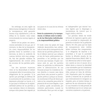 38
Sin embargo, en esta región de
democracias emergentes, el tema de
la transparencia está ganando
terreno muy rápidamente y ello se
refleja en la manera como están
evolucionando las normas legales al
respecto.
Dentro de los países con demo-
cracias asentadas en los que, por el
contrario, la idea de la transparen-
cia como responsabilidad de los
partidos hacia la sociedad y sus
electores, es decir, la rendición de
cuentas vertical, está muy arraiga-
da, hay dos grandes modelos de
reglamentación del control sobre
los recursos de los partidos políti-
cos.
Las dos opciones muestran
cómo se ha desarrollado el debate
conceptual sobre la naturaleza y las
obligaciones de los partidos: 1) la
opción que privilegia la defensa de
la autonomía de los partidos y cuyo
exponente principal es Suecia, y 2)
la que pone el énfasis en la respon-
sabilidad pública de los partidos y
cuyo ejemplar clásico es Alemania,
aunque otros países han seguido ya
sus pasos en el curso de los últimos
veinte años.
Entre la autonomía y la transpa-
rencia: el debate entre la defen-
sa de las libertades individuales
y la responsabilidad pública
El modo como los países de larga
tradición democrática han enfren-
tado el tema de la transparencia del
dinero de los partidos políticos ilus-
tra el debate esencial que subyace
al reto de hacer públicamente res-
ponsables a los partidos por los
recursos que manejan. El gran con-
senso está en que los partidos
deben de publicitar la información
sobre la administración de sus
finanzas porque los ciudadanos tie-
nen derecho a conocer esos datos
para hacer más racional su partici-
pación política y porque es necesa-
rio monitorear el flujo de dinero pri-
vado en las campañas para evitar la
presencia de recursos ilegales, o que
la política quede secuestrada por
intereses particulares, cuando no
inconfesados. Para que esto se logre
es indispensable que existan nor-
mas legales que lo dispongan y
mecanismos de control que lo
hagan viable y efectivo.
Los partidos deben de rendir
informes de ingresos y gastos, pero
es la autoridad la responsable de
ponerlos al alcance de la población
abierta. Por ello, para que las leyes
de transparencia sean viables
deben contener dos componentes:
1) la obligación de reportar a la
autoridad, y 2) que la autoridad
facilite la difusión amplia de los
reportes financieros (Ward, 2002: 3).
Las diferencias sobre el tema apare-
cen cuando se toca el asunto de si
deben darse a conocer la identidad
y las cantidades que los ciudadanos
u organizaciones aportan a los par-
tidos, porque se trata de informa-
ción importante para los simpati-
zantes y votantes de un partido al
que eventualmente le otorgaran su
respaldo, pero, al mismo tiempo, la
apertura de esa información impli-
ca una invasión a la vida privada de
los individuos que es un campo que
concierne solamente a la persona.
 