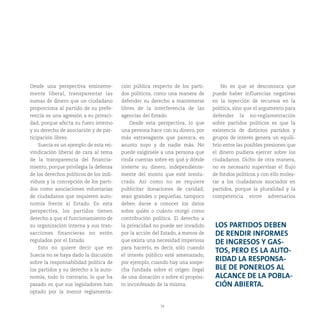 39
LOS PARTIDOS DEBEN
DE RENDIR INFORMES
DE INGRESOS Y GAS-
TOS, PERO ES LA AUTO-
RIDAD LA RESPONSA-
BLE DE PONERLOS AL
ALCANCE DE LA POBLA-
CIÓN ABIERTA.
Desde una perspectiva eminente-
mente liberal, transparentar las
sumas de dinero que un ciudadano
proporciona al partido de su prefe-
rencia es una agresión a su privaci-
dad, porque afecta su fuero interno
y su derecho de asociación y de par-
ticipación libres.
Suecia es un ejemplo de esta rei-
vindicación liberal de cara al tema
de la transparencia del financia-
miento, porque privilegia la defensa
de los derechos políticos de los indi-
viduos y la concepción de los parti-
dos como asociaciones voluntarias
de ciudadanos que requieren auto-
nomía frente al Estado. En esta
perspectiva, los partidos tienen
derecho a que el funcionamiento de
su organización interna y sus tran-
sacciones financieras no estén
regulados por el Estado.
Esto no quiere decir que en
Suecia no se haya dado la discusión
sobre la responsabilidad política de
los partidos y su derecho a la auto-
nomía, todo lo contrario, lo que ha
pasado es que sus legisladores han
optado por la menor reglamenta-
ción pública respecto de los parti-
dos políticos, como una manera de
defender su derecho a mantenerse
libres de la interferencia de las
agencias del Estado.
Desde esta perspectiva, lo que
una persona hace con su dinero, por
más extravagante que parezca, es
asunto suyo y de nadie más. No
puede exigírsele a una persona que
rinda cuentas sobre en qué y dónde
invierte su dinero, independiente-
mente del monto que esté involu-
crado. Así como no se requiere
publicitar donaciones de caridad,
sean grandes o pequeñas, tampoco
deben darse a conocer los datos
sobre quién o cuánto otorgó como
contribución política. El derecho a
la privacidad no puede ser invadido
por la acción del Estado, a menos de
que exista una necesidad imperiosa
para hacerlo, es decir, sólo cuando
el interés público esté amenazado,
por ejemplo, cuando hay una sospe-
cha fundada sobre el origen ilegal
de una donación o sobre el propósi-
to inconfesado de la misma.
No es que se desconozca que
puede haber influencias negativas
en la inyección de recursos en la
política, sino que el argumento para
defender la no-reglamentación
sobre partidos políticos es que la
existencia de distintos partidos y
grupos de interés genera un equili-
brio entre las posibles presiones que
el dinero pudiera ejercer sobre los
ciudadanos. Dicho de otra manera,
no es necesario supervisar el flujo
de fondos políticos y con ello moles-
tar a los ciudadanos asociados en
partidos, porque la pluralidad y la
competencia entre adversarios
 