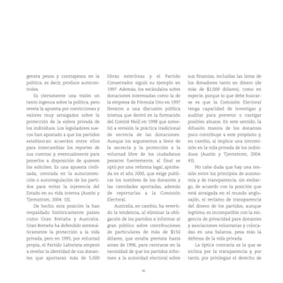 40
genera pesos y contrapesos en la
política, es decir, produce autocon-
troles.
Es ciertamente una visión un
tanto ingenua sobre la política, pero
revela la apuesta por convicciones y
valores muy arraigados sobre la
protección de la esfera privada de
los individuos. Los legisladores sue-
cos han apostado a que los partidos
establezcan acuerdos entre ellos
para intercambiar los reportes de
sus cuentas y, eventualmente para
ponerlos a disposición de quienes
los soliciten. Es una apuesta civili-
zada, centrada en la autoconten-
ción o autorregulación de los parti-
dos para evitar la injerencia del
Estado en su vida interna (Austin y
Tjernstrom, 2004: 10).
De hecho, esta posición la han
respaldado históricamente países
como Gran Bretaña y Australia.
Gran Bretaña ha defendido sistemá-
ticamente la protección a la vida
privada, pero en 1995, por voluntad
propia, el Partido Laborista empezó
a revelar la identidad de sus donan-
tes que aportaran más de 5,000
libras esterlinas y el Partido
Conservador siguió su ejemplo en
1997. Además, los escándalos sobre
donaciones interesadas como la de
la empresa de Fórmula Uno en 1997
llevaron a una discusión pública
intensa que derivó en la formación
del Comité Neill en 1998 que some-
tió a revisión la práctica tradicional
de secrecía de las donaciones.
Aunque los argumentos a favor de
la secrecía y la protección a la
voluntad libre de los ciudadanos
pesaron fuertemente, al final se
optó por una reforma legal, aproba-
da en el año 2000, que exige publi-
car los nombres de los donantes y
las cantidades aportadas, además
de reportarlas a la Comisión
Electoral.
Australia, en cambio, ha reverti-
do la tendencia, al eliminar la obli-
gación de los partidos a informar al
gran público sobre contribuciones
de particulares de más de $150
dólares, que estaba prevista hasta
antes de 1996, para centrarse en la
necesidad de que los partidos infor-
men a la autoridad electoral sobre
sus finanzas, incluidas las listas de
los donadores tanto en dinero (de
más de $1,000 dólares), como en
especie, porque lo que debe buscar-
se es que la Comisión Electoral
tenga capacidad de investigar y
auditar para prevenir o castigar
posibles abusos. En este sentido, la
difusión masiva de los donantes
poco contribuye a este propósito y,
en cambio, sí implica una intromi-
sión en la vida privada de los indivi-
duos (Austin y Tjernstrom, 2004:
43).
No cabe duda que hay una ten-
sión entre los principios de autono-
mía y de transparencia, sin embar-
go, de acuerdo con la posición que
está arraigada en el mundo anglo-
sajón, el reclamo de transparencia
del dinero de los partidos, aunque
legítimo, es incompatible con la exi-
gencia de privacidad para donantes
y asociaciones voluntarias y coloca-
das en una balanza, pesa más la
defensa de la vida privada.
La óptica contraria es la que se
inclina por la transparencia y, por
tanto, por privilegiar el derecho de
 