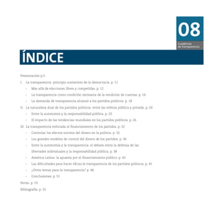 08Cuadernos
de transparencia
ÍNDICE
Presentación p.5
I. La transparencia: principio sustantivo de la democracia. p. 11
- Más allá de elecciones libres y competidas. p. 12
- La transparencia como condición necesaria de la rendición de cuentas. p. 14
- La demanda de transparencia alcanzó a los partidos políticos. p. 18
II. La naturaleza dual de los partidos políticos: entre las esferas pública y privada. p. 20
- Entre la autonomía y la responsabilidad pública. p. 23
- El impacto de las tendencias mundiales en los partidos políticos. p. 26
III. La transparencia enfocada al financiamiento de los partidos. p. 32
- Controlar los efectos nocivos del dinero en la política. p. 32
- Los grandes modelos de control del dinero de los partidos. p. 36
- Entre la autonomía y la transparencia: el debate entra la defensa de las
libertades individuales y la responsabilidad pública. p. 38
- América Latina: la apuesta por el financiamiento público. p. 42
- Las dificultades para hacer eficaz la transparencia de los partidos políticos. p. 45
- ¿Otros temas para la transparencia? p. 48
- Conclusiones. p. 51
Notas. p. 53
Bibliografía. p. 55
 