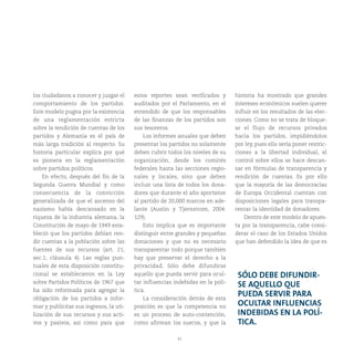 41
los ciudadanos a conocer y juzgar el
comportamiento de los partidos.
Este modelo pugna por la existencia
de una reglamentación estricta
sobre la rendición de cuentas de los
partidos y Alemania es el país de
más larga tradición al respecto. Su
historia particular explica por qué
es pionera en la reglamentación
sobre partidos políticos.
En efecto, después del fin de la
Segunda Guerra Mundial y como
consecuencia de la convicción
generalizada de que el ascenso del
nazismo había descansado en la
riqueza de la industria alemana, la
Constitución de mayo de 1949 esta-
bleció que los partidos debían ren-
dir cuentas a la población sobre las
fuentes de sus recursos (art. 21,
sec.1, cláusula 4). Las reglas pun-
tuales de esta disposición constitu-
cional se establecieron en la Ley
sobre Partidos Políticos de 1967 que
ha sido reformada para agregar la
obligación de los partidos a infor-
mar y publicitar sus ingresos, la uti-
lización de sus recursos y sus acti-
vos y pasivos, así como para que
estos reportes sean verificados y
auditados por el Parlamento, en el
entendido de que los responsables
de las finanzas de los partidos son
sus tesoreros.
Los informes anuales que deben
presentar los partidos no solamente
deben cubrir todos los niveles de su
organización, desde los comités
federales hasta las secciones regio-
nales y locales, sino que deben
incluir una lista de todos los dona-
dores que durante el año aportaron
al partido de 20,000 marcos en ade-
lante (Austin y Tjernstrom, 2004:
129).
Esto implica que es importante
distinguir entre grandes y pequeñas
donaciones y que no es necesario
transparentar todo porque también
hay que preservar el derecho a la
privacidad. Sólo debe difundirse
aquello que pueda servir para ocul-
tar influencias indebidas en la polí-
tica.
La consideración detrás de esta
posición es que la competencia no
es un proceso de auto-contención,
como afirman los suecos, y que la
historia ha mostrado que grandes
intereses económicos suelen querer
influir en los resultados de las elec-
ciones. Como no se trata de bloque-
ar el flujo de recursos privados
hacia los partidos, impidiéndolos
por ley, pues ello sería poner restric-
ciones a la libertad individual, el
control sobre ellos se hace descan-
sar en fórmulas de transparencia y
rendición de cuentas. Es por ello
que la mayoría de las democracias
de Europa Occidental cuentan con
disposiciones legales para transpa-
rentar la identidad de donadores.
Dentro de este modelo de apues-
ta por la transparencia, cabe consi-
derar el caso de los Estados Unidos
que han defendido la idea de que es
SÓLO DEBE DIFUNDIR-
SE AQUELLO QUE
PUEDA SERVIR PARA
OCULTAR INFLUENCIAS
INDEBIDAS EN LA POLÍ-
TICA.
 
