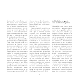 42
indispensable hacer eficaz el con-
trol sobre el dinero en los partidos,
pero asegurando que los ciudada-
nos encuentren vías expeditas para
apoyar con sus recursos a sus can-
didatos y partidos preferidos. Su
opción ha sido la creación de una
agencia independiente para la vigi-
lancia de los fondos de los partidos,
la Comisión Federal Electoral.
Esta Comisión que se creó des-
pués del escándalo de Watergate en
1974, tiene facultades para darle
seguimiento al flujo de recursos
dentro de los partidos y para asegu-
rar que éste se difunda al gran
público y a los medios de comuni-
cación, es decir, no se espera que lo
hagan los partidos directamente,
sino una agencia pública indepen-
diente que funciona como guardián
de la transparencia y del cumpli-
miento de las reglas del financia-
miento. Los reportes que deben
entregar los comités de candidatos
y de partidos a la Comisión Federal
Electoral independiente deben
incluir no sólo los nombres de los
donantes que aporten más de $200
dólares, sino sus direcciones, ocu-
pación y empleador (Manual de
financiamiento de la actividad polí-
tica, 2003: 43).
La apuesta por la transparencia
está reforzada por la reglamenta-
ción y por la existencia de esta
autoridad con facultades para
hacer cumplir las disposiciones
legales. Si la difusión tiene un valor
fundamental, también lo tiene el de
la libertad de los ciudadanos de
gastar en política, de ahí que los lla-
mados gastos independientes (soft
money), es decir, los recursos que
no pasan por los comités de los par-
tidos o candidatos, no tienen topes,
sino que pueden ser tan amplios
como se quiera. Sin embargo, los
techos actuales para contribuciones
a comités de campana que hoy son
de $101,400 dólares por persona,
están siendo cuestionados por la
fracción republicana en el Congreso
que, en junio de 2005, están prepa-
rando una iniciativa para incremen-
tar las aportaciones individuales
hasta por $1 millón de dólares
(Washington Post, junio 9, 2005).
América Latina: la apuesta
por el financiamiento público
Debido a que la gran mayoría de las
constituciones latinoamericanas
concibe a los partidos políticos
como asociaciones privadas que
cumplen funciones públicas o de
interés general (Griner y Zovatto,
2004: 9), se comprende por qué en la
mayoría de los países de la zona
está previsto el financiamiento
público directo, es decir, el derecho
de los partidos no solamente a reci-
bir apoyos del Estado a través de
exenciones impositivas, de acceso
gratuito a los medios de comunica-
ción estatal, o a franquicias posta-
les, sino a subsidios en dinero.
De hecho, hoy, salvo Venezuela
que en 1999 eliminó el financia-
miento estatal a los partidos que
había estado previsto en ley desde
1973, los países latinoamericanos
cuentan con financiamiento públi-
co directo, que en algunos casos
como los de las democracias más
antiguas de la región –Uruguay y
Costa Rica– se remonta a fechas
 