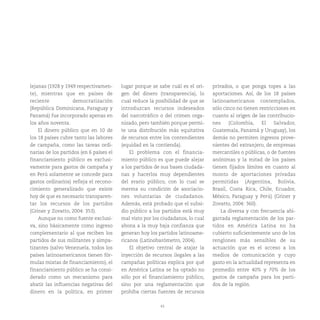 43
lejanas (1928 y 1949 respectivamen-
te), mientras que en países de
reciente democratización
(República Dominicana, Paraguay y
Panamá) fue incorporado apenas en
los años noventa.
El dinero público que en 10 de
los 18 países cubre tanto las labores
de campaña, como las tareas ordi-
narias de los partidos (en 6 países el
financiamiento público es exclusi-
vamente para gastos de campaña y
en Perú solamente se concede para
gastos ordinarios) refleja el recono-
cimiento generalizado que existe
hoy de que es necesario transparen-
tar los recursos de los partidos
(Griner y Zovatto, 2004: 353).
Aunque no como fuente exclusi-
va, sino básicamente como ingreso
complementario al que reciben los
partidos de sus militantes y simpa-
tizantes (salvo Venezuela, todos los
países latinoamericanos tienen fór-
mulas mixtas de financiamiento), el
financiamiento público se ha consi-
derado como un mecanismo para
abatir las influencias negativas del
dinero en la política, en primer
lugar porque se sabe cuál es el ori-
gen del dinero (transparencia), lo
cual reduce la posibilidad de que se
introduzcan recursos indeseados
del narcotráfico o del crimen orga-
nizado, pero también porque permi-
te una distribución más equitativa
de recursos entre los contendientes
(equidad en la contienda).
El problema con el financia-
miento público es que puede alejar
a los partidos de sus bases ciudada-
nas y hacerlos muy dependientes
del erario público, con lo cual se
merma su condición de asociacio-
nes voluntarias de ciudadanos.
Además, está probado que el subsi-
dio público a los partidos está muy
mal visto por los ciudadanos, lo cual
abona a la muy baja confianza que
generan hoy los partidos latinoame-
ricanos (Latinobarómetro, 2004).
El objetivo central de atajar la
inyección de recursos ilegales a las
campañas políticas explica por qué
en América Latina se ha optado no
sólo por el financiamiento público,
sino por una reglamentación que
prohíba ciertas fuentes de recursos
privados, o que ponga topes a las
aportaciones. Así, de los 18 países
latinoamericanos contemplados,
sólo cinco no tienen restricciones en
cuanto al origen de las contribucio-
nes (Colombia, El Salvador,
Guatemala, Panamá y Uruguay), los
demás no permiten ingresos prove-
nientes del extranjero, de empresas
mercantiles o públicas, o de fuentes
anónimas y la mitad de los países
tienen fijados límites en cuanto al
monto de aportaciones privadas
permitidas (Argentina, Bolivia,
Brasil, Costa Rica, Chile, Ecuador,
México, Paraguay y Perú) (Griner y
Zovatto, 2004: 360).
La diversa y con frecuencia abi-
garrada reglamentación de los par-
tidos en América Latina no ha
cubierto suficientemente uno de los
renglones más sensibles de su
actuación que es el acceso a los
medios de comunicación y cuyo
gasto en la actualidad representa en
promedio entre 40% y 70% de los
gastos de campaña para los parti-
dos de la región.
 