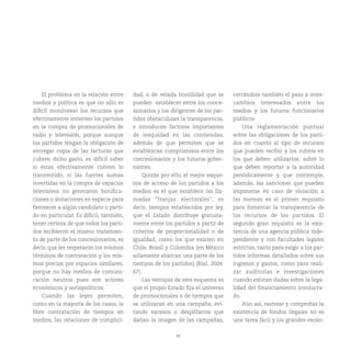 44
El problema en la relación entre
medios y política es que no sólo es
difícil monitorear los recursos que
efectivamente invierten los partidos
en la compra de promocionales de
radio y televisión, porque aunque
los partidos tengan la obligación de
entregar copia de las facturas que
cubren dicho gasto, es difícil saber
si éstas efectivamente cubren lo
transmitido, si las fuertes sumas
invertidas en la compra de espacios
televisivos no generaron bonifica-
ciones o donaciones en especie para
favorecer a algún candidato o parti-
do en particular. Es difícil, también,
tener certeza de que todos los parti-
dos recibieron el mismo tratamien-
to de parte de los concesionarios, es
decir, que les respetaron los mismos
términos de contratación y los mis-
mos precios por espacios similares,
porque no hay medios de comuni-
cación neutros pues son actores
económicos y sociopolíticos.
Cuando las leyes permiten,
como en la mayoría de los casos, la
libre contratación de tiempos en
medios, las relaciones de complici-
dad, o de velada hostilidad que se
pueden establecer entre los conce-
sionarios y los dirigentes de los par-
tidos obstaculizan la transparencia,
e introducen factores importantes
de inequidad en las contiendas,
además de que permiten que se
establezcan compromisos entre los
concesionarios y los futuros gober-
nantes.
Quizás por ello, el mejor esque-
ma de acceso de los partidos a los
medios es el que establece las lla-
madas “franjas electorales”, es
decir, tiempos establecidos por ley,
que el Estado distribuye gratuita-
mente entre los partidos a partir de
criterios de proporcionalidad o de
igualdad, como los que existen en
Chile, Brasil y Colombia (en México
solamente abarcan una parte de los
tiempos de los partidos) (Rial, 2004:
67).
Las ventajas de este esquema es
que el propio Estado fija el universo
de promocionales o de tiempos que
se utilizaran en una campaña, evi-
tando excesos o despilfarros que
dañan la imagen de las campañas,
cerrándole también el paso a inter-
cambios interesados entre los
medios y los futuros funcionarios
públicos.
Una reglamentación puntual
sobre las obligaciones de los parti-
dos en cuanto al tipo de recursos
que pueden recibir y los rubros en
los que deben utilizarlos; sobre lo
que deben reportar a la autoridad
periódicamente y que contemple,
además, las sanciones que pueden
imponerse en caso de violación a
las normas es el primer requisito
para fomentar la transparencia de
los recursos de los partidos. El
segundo gran requisito es la exis-
tencia de una agencia pública inde-
pendiente y con facultades legales
estrictas, tanto para exigir a los par-
tidos informes detallados sobre sus
ingresos y gastos, como para reali-
zar auditorias e investigaciones
cuando existan dudas sobre la lega-
lidad del financiamiento involucra-
do.
Aún así, rastrear y comprobar la
existencia de fondos ilegales no es
una tarea fácil y los grandes escán-
 