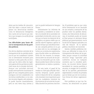 45
dalos que los medios de comunica-
ción han dado a conocer tanto en
países con democracias estables
como en democracias emergentes
dan cuenta de los huecos que exis-
ten y que escapan a la acción de las
autoridades.
Las dificultades para hacer efi-
caz la transparencia de los parti-
dos políticos
Uno de los objetivos centrales de la
transparencia de los partidos políti-
cos es que los ciudadanos cuenten
con la información necesaria para
razonar su voto y para ello, es nece-
sario que los datos sobre los ingre-
sos y gastos de los partidos se publi-
citen antes de la jornada electoral.
Aunque una autoridad electoral
puede eventualmente monitorear el
gasto de una campaña política para
averiguar si se van cumpliendo o no
los techos establecidos y si no exis-
ten recursos ilegales, esto solamen-
te puede hacerse muestralmente,
pero es una tarea muy costosa y
que no puede realizarse en tiempos
breves.
Generalmente los informes de
los partidos y candidatos se some-
ten a la revisión de la autoridad con
posteridad a la elección, esto es, una
vez que se hacen los balances de la
campaña y no parece viable que un
partido reporte ingresos y gastos al
mismo tiempo que está desarrollan-
do una campaña política en la que
su mira está en sus estrategias de
lucha y en la forma de implantarlas
para triunfar sobre sus adversarios.
Dicho de otra manera, la transpa-
rencia sobre los recursos de los par-
tidos y la evaluación que los ciuda-
danos pueden hacer sobre la misma
generalmente se realiza a posterio-
ri.
Por esta razón, el papel de los
medios es clave para difundir infor-
mación temporal, quizás parcial,
sobre el desarrollo de las campañas
y ha resultado muy importante para
que los ciudadanos conozcan los
movimientos de recursos de los par-
tidos durante los procesos electora-
les. El problema aquí es que como
dicha información no es resultado
de una revisión y evaluación de las
pruebas sobre las posibles desvia-
ciones, sino básicamente de denun-
cias, el resultado puede ser injusto
al final porque se afectaron famas
públicas que posteriormente, con la
acción de los órganos judiciales y no
sólo del tribunal de la opinión
pública, resultaron ser inocentes.
Existen también problemas téc-
nicos que dificultan la tarea de la
transparencia del dinero de los par-
tidos, porque aunque la autoridad
electoral tenga capacidad para
auditarlos, incluso en cualquier
momento que lo considere perti-
nente, los recursos ilícitos buscan
esconderse en cuentas paralelas o
secretas, al margen de la contabili-
dad de los partidos, generalmente
registrándose a nombre de privados
que no tienen que ver con la estruc-
tura formal de dichas organizacio-
nes.
Otro problema es que con fre-
cuencia, las donaciones no pasan
 