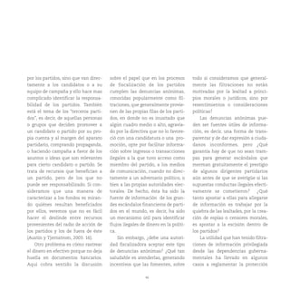 46
por los partidos, sino que van direc-
tamente a los candidatos o a su
equipo de campaña y ello hace mas
complicado identificar la responsa-
bilidad de los partidos. También
está el tema de los “terceros parti-
dos”, es decir, de aquellas personas
o grupos que deciden promover a
un candidato o partido por su pro-
pia cuenta y al margen del aparato
partidario, comprando propaganda,
o haciendo campaña a favor de los
asuntos o ideas que son relevantes
para cierto candidato o partido. Se
trata de recursos que benefician a
un partido, pero de los que no
puede ser responsabilizado. Si con-
sideramos que una manera de
caracterizar a los fondos es miran-
do quiénes resultan beneficiados
por ellos, veremos que no es fácil
hacer el deslinde entre recursos
provenientes del radio de acción de
los partidos y los de fuera de éste
(Austin y Tjernstrom, 2003: 16).
Otro problema es cómo rastrear
el dinero en efectivo porque no deja
huella en documentos bancarios.
Aquí cobra sentido la discusión
sobre el papel que en los procesos
de fiscalización de los partidos
cumplen las denuncias anónimas,
conocidas popularmente como fil-
traciones, que generalmente provie-
nen de las propias filas de los parti-
dos, en donde no es inusitado que
algún cuadro medio o alto, agravia-
do por la directiva que no lo favore-
ció con una candidatura o una pro-
moción, opte por facilitar informa-
ción sobre ingresos o transacciones
ilegales a la que tuvo acceso como
miembro del partido, a los medios
de comunicación, cuando no direc-
tamente a un adversario político, o
bien a las propias autoridades elec-
torales. De hecho, ésta ha sido la
fuente de información de los gran-
des escándalos financieros de parti-
dos en el mundo, es decir, ha sido
un mecanismo útil para identificar
flujos ilegales de dinero en la políti-
ca.
Sin embargo, ¿debe una autori-
dad fiscalizadora aceptar este tipo
de denuncias anónimas? ¿Qué tan
saludable es atenderlas, generando
incentivos que las fomenten, sobre
todo si consideramos que general-
mente las filtraciones no están
motivadas por la lealtad a princi-
pios morales o jurídicos, sino por
resentimientos o consideraciones
políticas?
Las denuncias anónimas pue-
den ser fuentes útiles de informa-
ción, es decir, una forma de trans-
parentar y de dar expresión a ciuda-
danos inconformes, pero ¿Qué
garantía hay de que no sean tram-
pas para generar escándalos que
merman gratuitamente el prestigio
de algunos dirigentes partidarios
aún antes de que se averigüe si las
supuestas conductas ilegales efecti-
vamente se cometieron? ¿Qué
tanto apostar a ellas para allegarse
de información es trabajar por la
quiebra de las lealtades, por la crea-
ción de espías o censores morales,
es apostar a la escisión dentro de
los partidos?
La utilidad que han tenido filtra-
ciones de información privilegiada
desde las dependencias guberna-
mentales ha llevado en algunos
casos a reglamentar la protección
 