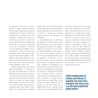 47
de quienes la difunden, aprove-
chando su cargo o posición dentro
de la entidad respectiva, porque las
dependencias funcionan a partir de
lealtades de sus miembros, por ello
publicitar información interna se
considera una traición y suele deri-
var en represalias para el agente de
la filtración. Un caso muy conocido
fue la Ley de Reforma al Servicio
Civil que aprobó el Congreso norte-
americano en 1978, a raíz del caso
Watergate, para evitar que las insti-
tuciones gubernamentales despi-
dieran a servidores públicos en res-
puesta a haber publicitado informa-
ción sobre malos manejos adminis-
trativos (Bowens, 1998: 212).
Desde la perspectiva de la auto-
ridad interesada en la transparen-
cia, ésta no puede darse el lujo de
desdeñar cualquier atajo informati-
vo al realizar su función fiscalizado-
ra, pero al mismo tiempo, tiene que
evitar caer presa de falsas pistas
provenientes de denuncias anóni-
mas, es decir, tiene que guardar un
equilibrio entre estar abierto a esta
fuente de información, atenderla
rápidamente, pero antes de instalar
un procedimiento formal de investi-
gación, identificar si la denuncia no
es frívola o carente de sustento
alguno y, de ser así, rechazarla de
inmediato.
Un problema más en el trabajo
de controlar el dinero ilegal en los
partidos es que cuando una autori-
dad logra documentar una irregula-
ridad en el manejo de los recursos,
la responsabilidad recae en el parti-
do que es una entidad colectiva y,
por lo tanto despersonalizada. Aquí
se presenta el dilema de “las
muchas manos” que intervienen,
pues como en cualquier organiza-
ción compleja, las decisiones son
producto de un conjunto de voces y,
aunque la transparencia y rendición
de cuentas es obligación del partido
como entidad sujeta a derecho,
¿Qué tanto la responsabilidad por la
falta cometida se diluye cuando
recae sobre una colectividad? ¿Qué
tanto los propios dirigentes de un
partido se escudan detrás de la
organización de sus partidos para
librarse de la responsabilidad? Sólo
ahí donde la corrupción de los par-
tidos esta tipificada como delito
penal, es posible enjuiciar a la o las
personas involucradas con la ilega-
lidad, pues como bien decía Hannah
Arendt, “no hay tal cosa como la
culpa o la inocencia colectiva, estos
términos solo hacen sentido si se
aplican a individuos” (Citado por
Bowens, 1998: 93). Esta dificultad
explica por qué legislaciones sobre
partidos como la inglesa (Political
Parties, Elections and Referendum
Act, 2000), señala expresamente
que la persona que es responsable
de las irregularidades financieras de
los partidos es el tesorero de la
organización (Art. 47).
OTRO PROBLEMA ES
CÓMO RASTREAR EL
DINERO EN EFECTIVO
PORQUE NO DEJA HUE-
LLA EN DOCUMENTOS
BANCARIOS.
 