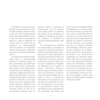 48
No obstante, el hecho de que los
partidos sean acuerdos entre políti-
cos para competir y gobernar, expli-
ca por qué dichas organizaciones
tienen una responsabilidad colecti-
va, por ello lo que el partido gane o
pierda en cuanto a reputación se
revierte sobre el conjunto de sus
miembros. La responsabilidad
colectiva permite a los ciudadanos
evaluar a los políticos a través de la
actuación de los partidos (Zielinski,
2003: 7).
Es importante establecer la dife-
rencia entre la responsabilidad
pública y la individual, porque tie-
nen consecuencias muy diferentes
y de distinto calado. La responsabi-
lidad colectiva tiene repercusiones
de tipo indirectas o simbólicas, por-
que daña la legitimidad de los can-
didatos del partido que incurrió en
la ilegalidad, pero deja a su decisión
personal si renuncia o no al cargo.
Es por esto que los partidos suelen
adoptar posiciones diferentes a las
de los candidatos o políticos en lo
individual frente al tema de la
transparencia. Mientras que los
partidos tienden a favorecer la
transparencia, a fin de utilizarla
como capital político en beneficio
del conjunto de sus candidatos, los
dirigentes o candidatos, en lo perso-
nal, prefieren no someterse al
escrutinio abierto (Przeworski, 1999:
152).
Si la transparencia y rendición
de cuentas tienen el propósito de
fomentar la confianza y la legitimi-
dad de los partidos políticos, la pre-
gunta que se antoja pertinente es
que tanto estas prácticas derivan en
la prevención de futuras conductas
ilícitas. Para que esto se logre y que
las leyes y organismos encargados
de impulsarlas no se queden en
buenas intenciones solamente,
deben de pasar la prueba de identi-
ficar si son aplicables y si efectiva-
mente sirven para castigar a los cul-
pables, es decir, si el proceso de
transparencia recorre toda la ruta y
concluye con la rendición de cuen-
tas y la imposición de una sanción
lo suficientemente severa como
para inhibir futuros comportamien-
tos indeseables. Esto explica por
qué el Centro de Integridad Pública
de Washington en su reporte espe-
cial sobre las fallas en las democra-
cias, colocó a la autoridad electoral
mexicana en el mejor lugar de su
encuesta sobre las leyes y prácticas
públicas en materia de elecciones.
Una ley adecuada, una autoridad
electoral con amplias facultades
para investigar y sancionar a parti-
dos que se desvían de las disposi-
ciones normativas y un ejercicio de
fiscalización que efectivamente
desemboque en sanciones impor-
tantes como las que se impusieron
en los casos popularmente identifi-
cados como “Pemexgate y Amigos
de Fox” permitieron que la evalua-
ción fuera muy favorable para las
instituciones electorales mexica-
nas, colocándolas incluso por enci-
ma de la otorgada a países como
Alemania (Special Report on Flawed
Democracies, 2004).
 