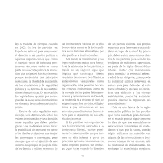 50
ley. A manera de ejemplo, cuando
en 2003, la ley de partidos en
España se reformó para desconocer
el derecho a ser partido político a
aquellas organizaciones que como
el partido vasco de Batasuna pro-
mueven acciones violentas como
parte de su acción política, la discu-
sión que se generó fue muy intensa
porque enfrentaba dos principios
esenciales: la libertad de asociación
de los ciudadanos y la seguridad
pública y la defensa de las institu-
ciones democráticas. En esa ocasión
los legisladores optaron por salva-
guardar la salud de las instituciones
en el marco de una democracia plu-
ralista.
Detrás de toda regulación está
siempre una deliberación sobre los
valores involucrados y una decisión
sobre aquellos que deben privile-
giarse. Los ciudadanos deben tener
la posibilidad de asociarse en torno
a los ideales y objetivos que mejor
les convengan y convenzan, pero
siempre que en el ejercicio de ese
derecho no pongan en juego la vida
de los demás, o militen en contra de
las instituciones básicas de la vida
democrática como es la lucha polí-
tica entre distintas alternativas, por
vías pacíficas e institucionales.
Ahí donde la Constitución y las
leyes establecen reglas para forma-
lizar la existencia de los partidos, a
través de un registro legal que
implica que satisfagan ciertos
requisitos de número de afiliados, o
antecedentes temporales como
organización, o la posesión de cier-
tos recursos económicos, como en
la mayoría de los países latinoame-
ricanos y recientemente en Canadá,
la tendencia es a reforzar el nivel de
exigencia para los partidos, obligán-
dolos a que introduzcan en sus
estatutos procedimientos democrá-
ticos para el desarrollo de sus acti-
vidades internas.
Si los partidos son organizacio-
nes históricamente asociadas a la
democracia liberal, parece perti-
nente la preocupación porque nor-
men su vida interna a partir de
principios rectores consistentes con
dicho régimen político. Sin embar-
go, ¿qué hacer cuando la directiva
de un partido violenta sus propios
estatutos para favorecer a un candi-
dato en lugar de a otro? En princi-
pio, deben existir mecanismos den-
tro de los partidos para atender los
reclamos de militantes agraviados,
es parte de la lógica democrático-
liberal, contar con mecanismos
para controlar la eventual arbitra-
riedad de un dirigente, ¿pero puede
la autoridad pública intervenir en
estos casos para defender al mili-
tante ofendido y, en caso de encon-
trar una violación a las normas
establecidas, puede la autoridad
pública ordenar la reposición del
procedimiento?
Ésta es una faceta de la regla-
mentación pública de los partidos
que no ha suscitado gran discusión
en el mundo porque sigue presente
la idea de que son esencialmente
asociaciones voluntarias de ciuda-
danos y que, por lo tanto, cuando
algún militante no coincide con
alguna de las orientaciones o deci-
siones internas de las mismas, está
la posibilidad de abandonarlas. Sin
embargo, la experiencia mexicana
 
