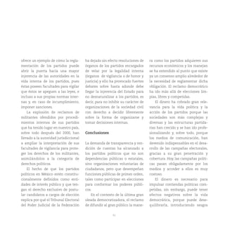 51
ofrece un ejemplo de cómo la regla-
mentación de los partidos puede
abrir la puerta hacia una mayor
injerencia de las autoridades en la
vida interna de los partidos, pues
éstas poseen facultades para vigilar
que éstos se apeguen a las leyes, e
incluso a sus propias normas inter-
nas y, en caso de incumplimiento,
imponer sanciones.
La explosión de reclamos de
militantes ofendidos por procedi-
mientos internos de sus partidos
que ha tenido lugar en nuestro país,
sobre todo después del 2000, han
llevado a la autoridad jurisdiccional
a ampliar la interpretación de sus
facultades de vigilancia para prote-
ger los derechos de los militantes,
asimilándolos a la categoría de
derechos políticos.
El hecho de que los partidos
políticos en México estén constitu-
cionalmente definidos como enti-
dades de interés público y que ten-
gan el derecho exclusivo de postu-
lar candidatos a cargos de elección
explica por qué el Tribunal Electoral
del Poder Judicial de la Federación
ha dejado sin efecto resoluciones de
órganos de los partidos encargados
de velar por la legalidad interna
(órganos de vigilancia o de honor y
justicia) y ello ha provocado fuertes
debates sobre hasta adonde debe
llegar la injerencia del Estado para
no desnaturalizar a los partidos, es
decir, para no inhibir su carácter de
organizaciones de la sociedad civil
con derecho a decidir libremente
sobre la forma de organizarse y
tomar decisiones internas.
Conclusiones
La demanda de transparencia y ren-
dición de cuentas ha alcanzado a
los partidos políticos que no son
dependencias públicas o estatales,
sino organizaciones voluntarias de
ciudadanos, pero que desempeñan
funciones públicas de primer orden,
tales como participar en elecciones
para conformar los poderes públi-
cos.
En el contexto de la última gran
oleada democratizadora, el reclamo
de difundir al gran público la mane-
ra como los partidos adquieren sus
recursos económicos y los manejan
se ha extendido al punto que existe
ya un consenso amplio alrededor de
la necesidad de reglamentar dicha
obligación. El reclamo democrático
ha ido más allá de elecciones lim-
pias, libres y competidas.
El dinero ha cobrado gran rele-
vancia para la vida política y la
acción de los partidos porque las
sociedades son más complejas y
diversas y las estructuras partida-
rias han crecido y se han ido profe-
sionalizando y, sobre todo, porque
los medios de comunicación, han
devenido indispensables en el desa-
rrollo de las campañas electorales,
gracias a su gran penetración y
cobertura. Hoy, las campañas políti-
cas pasan obligadamente por los
medios y acceder a ellos es muy
costoso.
El dinero es necesario para
impulsar contiendas políticas com-
petidas, sin embargo, puede tener
efectos negativos sobre la vida
democrática, porque puede dese-
quilibrarla, introduciendo sesgos
 