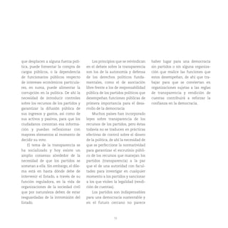 52
que desplacen a alguna fuerza polí-
tica, puede fomentar la compra de
cargos públicos, o la dependencia
de funcionarios públicos respecto
de intereses económicos particula-
res, en suma, puede alimentar la
corrupción en la política. De ahí la
necesidad de introducir controles
sobre los recursos de los partidos y
garantizar la difusión pública de
sus ingresos y gastos, así como de
sus activos y pasivos, para que los
ciudadanos conozcan esa informa-
ción y puedan reflexionar con
mayores elementos al momento de
decidir su voto.
El tema de la transparencia se
ha socializado y hoy existe un
amplio consenso alrededor de la
necesidad de que los partidos se
sometan a ella. Sin embargo, el dile-
ma está en hasta dónde debe de
intervenir el Estado, a través de su
función reguladora, en la vida de
organizaciones de la sociedad civil
que por naturaleza deben de estar
resguardadas de la intromisión del
Estado.
Los principios que se reivindican
en el debate sobre la transparencia
son los de la autonomía y defensa
de los derechos políticos funda-
mentales, como el de asociación
libre frente a los de responsabilidad
pública de los partidos políticos que
desempeñan funciones públicas de
primera importancia para el desa-
rrollo de la democracia
Muchos países han incorporado
leyes sobre transparencia de los
recursos de los partidos, pero éstas
todavía no se traducen en prácticas
efectivas de control sobre el dinero
de la política, de ahí la necesidad de
que se perfeccione la normatividad
para garantizar el escrutinio públi-
co de los recursos que manejan los
partidos (transparencia) a la par
que el de una autoridad con facul-
tades para investigar en cualquier
momento a los partidos y sancionar
a los que violen la legalidad (rendi-
ción de cuentas).
Los partidos son indispensables
para una democracia sustentable y
en el futuro cercano no parece
haber lugar para una democracia
sin partidos o sin alguna organiza-
ción que realice las funciones que
estos desempeñan, de ahí que tra-
bajar para que se conviertan en
organizaciones sujetas a las reglas
de transparencia y rendición de
cuentas contribuirá a reforzar la
confianza en la democracia.
 