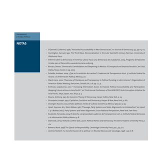 • O’Donnell, Guillermo, 1998,“Horizontal Accountability in New Democracies”, en Journal of Democracy, 9.3, pp.113, 112.
• Huntington, Samuel, 1991, The Third Wave: Democratization in the Late Twentieth Century, Norman: University of
Oklahoma Press.
• Informe sobre la democracia en América Latina: Hacia una democracia de ciudadanos, 2004, Programa de Naciones
Unidas para el Desarrollo, www.democracia.undp.org
• Barraca, Steven,“Democratic Consolidation and Deepening in Mexico:A Conceptual and Empirical Analisis”,en LASA,
Dallas,Texas, marzo 27-29, 2003
• Schedler, Andreas, 2004, ¿Qué es la rendición de cuentas?, Cuadernos de Transparencia núm. 3, Instituto Federal de
Acceso a la Información Pública, México, p.12.
• Ward, Gene, 2002,“Overview of Disclosure and Transparency in Political Funding in Latin America”, Organization of
American States Meeting,Vancouver, Canadá, dic. 5-6, pp. 1, 3, 4.
• Krishnan, Gopakumar, 2001 “ Increasing Information Access to Improve Political Accountability and Participation.
Mapping Future Actions in Asia Pacific”, en Third Annual Conference of the ADB/OECD Anti-Corruption Initiative for
Asia-Pacific,Tokyo, Japan, nov. 28-30, p. 3.
• Downs, Anthony, 1957, An Economic Theory of Democracy, Harper Collins, New York, p. 25.
• Shumpeter, Joseph, 1950, Capitalism, Socialism and Democracy, Harper & Row, New York, p. 282.
• Duverger, Maurice, Los partidos políticos, Fondo de Cultura Económica, México, 1957 pp. 32-35.
• Lipset, Seymour M. y Stein Rokkan, 1967,“Cleavage, Party Systems and Voter Alignments. An Introduction”, en Lipset,
S. y S.Rokkan (eds.), Party Systems and Voter Alignments; Cross-National Perspectives, New York, Free Press.
• Escalante,Fernando,2004,El derecho a la privacidad,Cuadernos deTransparencia núm.2,Instituto Federal de Acceso
a la Información Pública, México, p. 8.
• Diamond, Larry y Richard Gunther (eds.), 2001, Political Parties and Democracy,The Johns Hopkins University Press, p.
xiv.
• Bowens, Mark, 1998,The Quest for Responsibility, Cambridge University Press, pp. 5, 93, 212.
• Lechner, Norbert,“La transformación de la política”, en Revista Mexicana de Sociología, 1996-1, pp. 6-8.
NOTAS
Transparencia
y Partidos Políticos
 