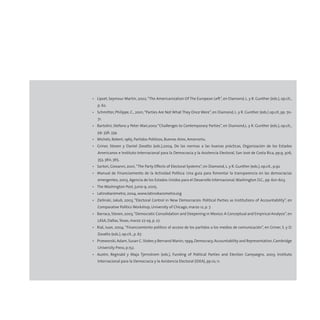 • Lipset, Seymour Martin, 2002,“The Americanization Of The European Left”, en Diamond, L. y R. Gunther (eds.), op.cit.,
p. 62.
• Schmitter, Philippe, C., 2001,“Parties Are Not What They Once Were”, en Diamond, L. y R. Gunther (eds.) op.cit, pp. 70-
71.
• Bartolini, Stefano y Peter Mair,2002 “Challenges to Contemporary Parties”, en Diamond,L. y R. Gunther (eds.), op.cit.,
pp. 336, 334.
• Michels, Robert, 1965, Partidos Politicos, Buenos Aires, Amorrortu.
• Griner, Steven y Daniel Zovatto (eds.),2004, De las normas a las buenas prácticas, Organización de los Estados
Americanos e Instituto Internacional para la Democracia y la Asistencia Electoral, San José de Costa Rica, pp.9, 306,
353, 360, 365.
• Sartori, Giovanni, 2001,“The Party Effects of Electoral Systems”, en Diamond, L. y R. Gunther (eds.), op.cit., p.92.
• Manual de Financiamiento de la Actividad Política: Una guía para fomentar la transparencia en las democracias
emergentes, 2003, Agencia de los Estados Unidos para el Desarrollo Internacional,Washington D.C., pp. 601-603.
• The Washington Post, junio 9, 2005.
• Latinobarómetro, 2004, www.latinobarometro.org
• Zielinski, Jakub, 2003, “Electoral Control in New Democracies: Political Parties as Institutions of Accountability”, en
Comparative Politics Workshop, University of Chicago, marzo 12, p. 7.
• Barraca, Steven, 2003,“Democratic Consolidation and Deepening in Mexico. A Conceptual and Empirical Analysis”, en
LASA, Dallas,Texas, marzo 27-29, p. 27.
• Rial, Juan, 2004,“Financiamiento político: el acceso de los partidos a los medios de comunicación”, en Griner, S. y D.
Zovatto (eds.), op.cit., p. 67.
• Przeworski,Adam,Susan C.Stokes y Bernand Manin,1999,Democracy,Accountability and Representation,Cambridge
University Press, p.152.
• Austin, Reginald y Maja Tjernstrom (eds.), Funding of Political Parties and Election Campaigns, 2003, Instituto
Internacional para la Democracia y la Asistencia Electoral (IDEA), pp.10, 11.
 
