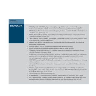 BIBLIOGRAFÍA • AUSTIN, Reginald y TJERNSTROM, Maja (eds.) (2003), Funding of Political Parties and Election Campaigns,
Handbook Series, Estocolmo, Instituto Internacional para la Democracia y la Asistencia Electoral (IDEA).
• BARRACA, Steven,“Democratic Consolidation and Deepening in Mexico. A Conceptual and Empirical Analysis”, en
LASA, Dallas,Texas, marzo 27-29, 2003.
• BOWENS, Mark (1998),The Quest for Responsibility: Accountability and Citizenship in Complex Organizations,
Cambridge, Cambridge University Press.
• CARRILLO, Manuel, Alonso LUJAMBIO, Carlos NAVARRO y Daniel ZOVATTO (cords.), (2003) Dinero y contienda políti-
co-electoral. Reto de la democracia, México, FCE.
• DIAMOND, Larry y Richard GUNTHER (eds.) 2001, Political Parties and Democracy, Baltimore and London,The
Johns Hopkins University Press.
• DUVERGER, Maurice, (1957) Los partidos políticos, México, Fondo de Cultura Económica.
• DOWNS, Anthony (1957) An Economic Theory of Democracy, New Cork, Harper & Collins.
• ESCALANTE, Fernando (2004) El derecho a la privacidad, Cuadernos de Transparencia no. 2, México, Instituto
Federal de Acceso a la Información Pública.
• GRINER, Steven y Daniel ZOVATTO (eds.) (2004) De las normas a las buenas prácticas. El desafío del financiamien-
to político en América Latina, San José de Costa Rica, Organización de Estados Americanos (OEA), Instituto
Internacional para la Democracia y la Asistencia Electoral (IDEA).
• HUNTINGTON, Samuel (1991) The Third Wave: Democratization in the Late Twentieth Century, Norman: University
of Oklahoma Press.
• Informe sobre la Democracia en América Latina: Hacia una democracia de ciudadanos, PNUD, www.democra-
cia.undp.org
• KRISHNAN, Gopakumar,“Increasing Information Access to Improve Political Accountability and Participation.
Mapping Future Actions in Asia Pacific”, en Third Annual Conference of the ADB/OECD Anti-Corruption Initiative
for Asia-Pacific,Tokyo, Japon, nov. 28-30, 2001.
• Latinobarómetro 2004, www.latinobarometro.org
• LECHNER, Norbert,“Las transformaciones de la política”, en Revista Mexicana de Sociología, 1996-1, pp.3-16.
• LIPSET, Seymour Martin,“The Americanization of the European Left”, en DIAMOND, L. y R. GUNTHER (eds.) (2001),
Political Parties and Democracies, Baltimore and London,The Johns Hopkins University Press, pp.52-66.
Transparencia
y Partidos Políticos
 