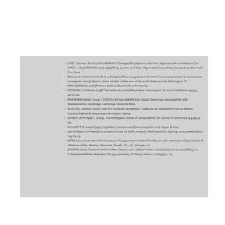 • LIPSET, Seymour Martin y Stein ROKKAN,“Cleavage, Party Systems and Voter Alignments. An Introduction”, en
LIPSET, S. M. y S. ROKKAN (eds.) (1967), Party Systems and Voter Alignments; Crossnational Perspectives, New York,
Free Press.
• Manual de financiamiento de la actividad política: una guía para fomentar la transparencia en las democracias
emergentes (2003), Agencia de los Estados Unidos para el Desarrollo Internacional,Washington DC.
• MICHELS, Robert, (1965) Partidos Políticos, Buenos Aires, Amorrortu.
• O’DONNELL, Guillermo (1998) “Horizontal Accountability in New Democracies”, en Journal of Democracy 9.3,
pp.112-126.
• PRZEWORSKI, Adam, Susan C. STOKES y Bernard MANIN (eds.) (1999), Democracy, Accountability and
Representation, Cambridge, Cambridge University Press.
• SCHEDLER, Andreas, (2004) ¿Qué es la rendición de cuentas? Cuadernos de Transparencia no. 03, México,
Instituto Federal de Acceso a la Información Publica.
• SCHMITTER, Philippe C. (2004),“The Ambiguous Virtues of Accountability”, en Journal of Democracy 15.4, pp.47-
60.
• SCHUMPETER, Joseph, (1950), Capitalism, Socialism and Democracy, New York, Harper & Row.
• Special Report on Flawed Democracies, Center for Public Integrity,Washington D.C., April 29, 2004, www.publicin-
tegrity.org
• WARD, Gene,“Overview of Disclosure and Transparency in Political Funding in Latin America”, en Organization of
American States Meeting,Vancouver, Canada, Dic. 5-6, 2002, pp.1-10.
• ZIELINSKI, Jakub,“Electoral Control in New Democracies: Political Parties as Institutions of Accountability”, en
Comparative Politics Workshop, Chicago, University of Chicago, marzo 12, 2003, pp. 1-24.
 