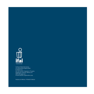 Instituto Federal de Acceso
a la Información Pública (IFAI)
Av. México 151,
Col. Del Carmen Coyoacán, C.P. 04100,
Delegación Coyoacán, México, D.F.
ISBN: 968-5954-23-2
Primera edición, Septiembre 2005
Impreso en México / Printed in Mexico
 