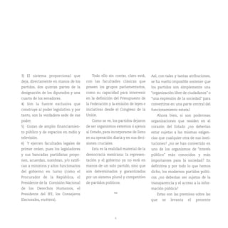 6
3) El sistema proporcional que
deja, directamente en manos de los
partidos, dos quintas partes de la
designación de los diputados y una
cuarta de los senadores.
4) Son la fuente exclusiva que
construye al poder legislativo, y por
tanto, son la verdadera sede de ese
poder.
5) Gozan de amplio financiamien-
to público y de espacios en radio y
televisión.
6) Y ejercen facultades legales de
primer orden, pues los legisladores
y sus bancadas partidistas propo-
nen, acuerdan, nombran, y/o ratifi-
can a ministros y altos funcionarios
del gobierno en turno (como el
Procurador de la República, el
Presidente de la Comisión Nacional
de los Derechos Humanos, el
Presidente del IFE, los Consejeros
Electorales, etcétera).
Todo ello sin contar, claro está,
con las facultades clásicas que
poseen los grupos parlamentarios,
como su capacidad para intervenir
en la definición del Presupuesto de
la Federación y la emisión de leyes e
iniciativas desde el Congreso de la
Unión.
Como se ve, los partidos dejaron
de ser organismos externos o ajenos
al Estado, para incorporarse de lleno
en su operación diaria y en sus deci-
siones cruciales.
Esta es la realidad material de la
democracia mexicana: la represen-
tación y el gobierno ya no está en
manos de un solo partido, sino que
son determinados y garantizados
por un sistema plural y competitivo
de partidos políticos.
***
Así, con tales y tantas atribuciones,
se ha vuelto imposible sostener que
los partidos son simplemente una
“organización libre de ciudadanos” o
“una expresión de la sociedad” para
convertirse en una parte central del
funcionamiento estatal.
Ahora bien, si son poderosas
organizaciones que residen en el
corazón del Estado ¿no deberían
estar sujetas a las mismas exigen-
cias que cualquier otra de sus insti-
tuciones? ¿no se han convertido en
uno de los organismos de “interés
público” más conocidos y más
importantes para la sociedad? En
definitiva y por todo lo que hemos
dicho, los modernos partidos políti-
cos ¿no deberían ser sujetos de la
transparencia y el acceso a la infor-
mación pública?
Estas son las premisas sobre las
que se levanta el presente
 
