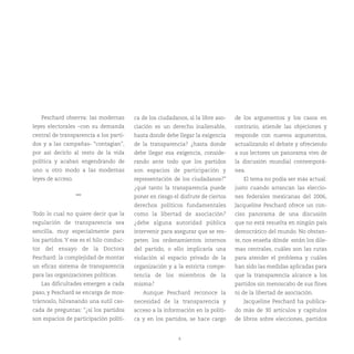 8
Peschard observa: las modernas
leyes electorales –con su demanda
central de transparencia a los parti-
dos y a las campañas- “contagian”,
por así decirlo al resto de la vida
política y acaban engendrando de
uno u otro modo a las modernas
leyes de acceso.
***
Todo lo cual no quiere decir que la
regulación de transparencia sea
sencilla, muy especialmente para
los partidos. Y ese es el hilo conduc-
tor del ensayo de la Doctora
Peschard: la complejidad de montar
un eficaz sistema de transparencia
para las organizaciones políticas.
Las dificultades emergen a cada
paso, y Peschard se encarga de mos-
trárnoslo, hilvanando una sutil cas-
cada de preguntas: “¿si los partidos
son espacios de participación políti-
ca de los ciudadanos, si la libre aso-
ciación es un derecho inalienable,
hasta donde debe llegar la exigencia
de la transparencia? ¿hasta donde
debe llegar esa exigencia, conside-
rando ante todo que los partidos
son espacios de participación y
representación de los ciudadanos?”
¿qué tanto la transparencia puede
poner en riesgo el disfrute de ciertos
derechos políticos fundamentales
como la libertad de asociación?
¿debe alguna autoridad pública
intervenir para asegurar que se res-
peten los ordenamientos internos
del partido, o ello implicaría una
violación al espacio privado de la
organización y a la estricta compe-
tencia de los miembros de la
misma?
Aunque Peschard reconoce la
necesidad de la transparencia y
acceso a la información en la políti-
ca y en los partidos, se hace cargo
de los argumentos y los casos en
contrario, atiende las objeciones y
responde con nuevos argumentos,
actualizando el debate y ofreciendo
a sus lectores un panorama vivo de
la discusión mundial contemporá-
nea.
El tema no podía ser más actual:
justo cuando arrancan las eleccio-
nes federales mexicanas del 2006,
Jacqueline Peschard ofrece un con-
ciso panorama de una discusión
que no está resuelta en ningún país
democrático del mundo. No obstan-
te, nos enseña dónde están los dile-
mas centrales, cuáles son las rutas
para atender el problema y cuáles
han sido las medidas aplicadas para
que la transparencia alcance a los
partidos sin menoscabo de sus fines
ni de la libertad de asociación.
Jacqueline Peschard ha publica-
do más de 30 artículos y capítulos
de libros sobre elecciones, partidos
 