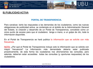 B) PUBLICIDAD ACTIVA


                               PORTAL DE TRANSPARENCIA.

 Para canalizar, tanto las respuestas a las demandas de los ciudadanos, como las nuevas
 obligaciones de publicidad activa, se contempla en el ámbito de la Administración General
 del Estado, la creación y desarrollo de un Portal de Transparencia, concebido como un
 único punto de acceso para que el ciudadano tenga a mano, a un golpe de clic, toda la
 información disponible.

 En el Portal de Transparencia se hará publica la información que se solicite con más
 frecuencia.

 NOTA: ¿Por qué el Portal de Transparencia incluye solo la información que se solicita con
 mayor frecuencia? La Información más demandada debería estar publicada
 proactivamente, de esta forma los ciudadanos nos ahorraríamos las consultas, pero
 además, deberían estar accesibles todas las consultas (y oportunas respuestas) de los
 ciudadanos.


                                             Javier Peña Alonso

                   VICERRECTORADO DE ECONOMÍA, PLANIFICACIÓN E INNOVACIÓN TECNOLÓGICA
 