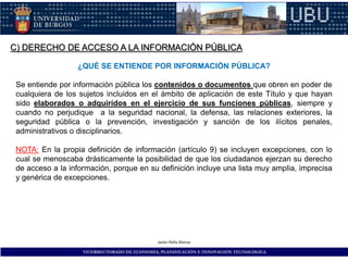 C) DERECHO DE ACCESO A LA INFORMACIÓN PÚBLICA

                  ¿QUÉ SE ENTIENDE POR INFORMACIÓN PÚBLICA?

 Se entiende por información pública los contenidos o documentos que obren en poder de
 cualquiera de los sujetos incluidos en el ámbito de aplicación de este Título y que hayan
 sido elaborados o adquiridos en el ejercicio de sus funciones públicas, siempre y
 cuando no perjudique a la seguridad nacional, la defensa, las relaciones exteriores, la
 seguridad pública o la prevención, investigación y sanción de los ilícitos penales,
 administrativos o disciplinarios.

 NOTA: En la propia definición de información (artículo 9) se incluyen excepciones, con lo
 cual se menoscaba drásticamente la posibilidad de que los ciudadanos ejerzan su derecho
 de acceso a la información, porque en su definición incluye una lista muy amplia, imprecisa
 y genérica de excepciones.




                                              Javier Peña Alonso

                    VICERRECTORADO DE ECONOMÍA, PLANIFICACIÓN E INNOVACIÓN TECNOLÓGICA
 