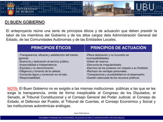 D) BUEN GOBIERNO

El anteproyecto reúne una serie de principios éticos y de actuación que deben presidir la
labor de los miembros del Gobierno y de los altos cargos dela Administración General del
Estado, de las Comunidades Autónomas y de las Entidades Locales.

                 PRINCIPIOS ÉTICOS                                         PRINCIPIOS DE ACTUACIÓN
       -Transparencia, eficacia y satisfacción del interés          -Plena dedicación y no incursión en
       general.                                                     incompatibilidades.
       -Buena fe y dedicación al servicio público.                  -Deber de reserva.
       -Imparcialidad e independencia.                              -Denuncia de irregularidades.
       -Equidad y no discriminación.                                -Ejercicio de los poderes con respeto a su finalidad.
       -Diligencia y fomento de la calidad.                         -Rechazo de ventajas personales.
       -Conducta digna y corrección en el trato.                    -Transparencia y accesibilidad en el desempeño.
       -Responsabilidad.                                            -Gestión adecuada de los recursos públicos.



 NOTA: El Buen Gobierno no es exigido a las mismas instituciones públicas a las que se les
 exige la transparencia, omite de forma inexplicable al Congreso de los Diputados, el
 Senado, el Tribunal Constitucional y el Consejo General del Poder Judicial, el Consejo de
 Estado, el Defensor del Pueblo, el Tribunal de Cuentas, el Consejo Económico y Social y
 las instituciones autonómicas análogas.
                                                      Javier Peña Alonso

                        VICERRECTORADO DE ECONOMÍA, PLANIFICACIÓN E INNOVACIÓN TECNOLÓGICA
 