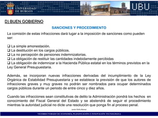 D) BUEN GOBIERNO
                               SANCIONES Y PROCEDIMIENTO
 La comisión de estas infracciones dará lugar a la imposición de sanciones como pueden
 ser:

  La simple amonestación.
  La destitución en los cargos públicos.
  La no percepción de pensiones indemnizatorias.
  La obligación de restituir las cantidades indebidamente percibidas
  La obligación de indemnizar a la Hacienda Pública estatal en los términos previstos en la
 Ley General Presupuestaria.

 Además, se incorporan nuevas infracciones derivadas del incumplimiento de la Ley
 Orgánica de Estabilidad Presupuestaria y se establece la previsión de que los autores de
 infracciones graves y muy graves no podrán ser nombrados para ocupar determinados
 cargos públicos durante un periodo de entre cinco y diez años.

 Cuando las infracciones sean constitutivas de delito la Administración pondrá los hechos en
 conocimiento del Fiscal General del Estado y se abstendrá de seguir el procedimiento
 mientras la autoridad judicial no dicte una resolución que ponga fin al proceso penal.
                                              Javier Peña Alonso

                    VICERRECTORADO DE ECONOMÍA, PLANIFICACIÓN E INNOVACIÓN TECNOLÓGICA
 