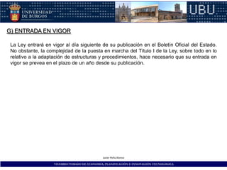 G) ENTRADA EN VIGOR

 La Ley entrará en vigor al día siguiente de su publicación en el Boletín Oficial del Estado.
 No obstante, la complejidad de la puesta en marcha del Título I de la Ley, sobre todo en lo
 relativo a la adaptación de estructuras y procedimientos, hace necesario que su entrada en
 vigor se prevea en el plazo de un año desde su publicación.




                                              Javier Peña Alonso

                    VICERRECTORADO DE ECONOMÍA, PLANIFICACIÓN E INNOVACIÓN TECNOLÓGICA
 