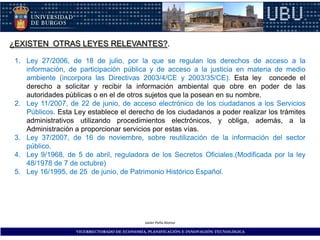 ¿EXISTEN OTRAS LEYES RELEVANTES?.

 1. Ley 27/2006, de 18 de julio, por la que se regulan los derechos de acceso a la
    información, de participación pública y de acceso a la justicia en materia de medio
    ambiente (incorpora las Directivas 2003/4/CE y 2003/35/CE). Esta ley concede el
    derecho a solicitar y recibir la información ambiental que obre en poder de las
    autoridades públicas o en el de otros sujetos que la posean en su nombre.
 2. Ley 11/2007, de 22 de junio, de acceso electrónico de los ciudadanos a los Servicios
    Públicos. Esta Ley establece el derecho de los ciudadanos a poder realizar los trámites
    administrativos utilizando procedimientos electrónicos, y obliga, además, a la
    Administración a proporcionar servicios por estas vías.
 3. Ley 37/2007, de 16 de noviembre, sobre reutilización de la información del sector
    público.
 4. Ley 9/1968, de 5 de abril, reguladora de los Secretos Oficiales.(Modificada por la ley
    48/1978 de 7 de octubre)
 5. Ley 16/1995, de 25 de junio, de Patrimonio Histórico Español.




                                              Javier Peña Alonso

                    VICERRECTORADO DE ECONOMÍA, PLANIFICACIÓN E INNOVACIÓN TECNOLÓGICA
 