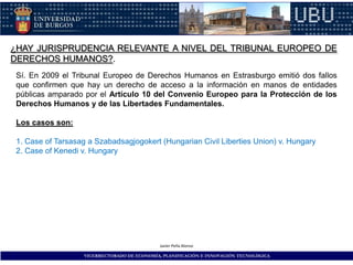 ¿HAY JURISPRUDENCIA RELEVANTE A NIVEL DEL TRIBUNAL EUROPEO DE
DERECHOS HUMANOS?.
 Sí. En 2009 el Tribunal Europeo de Derechos Humanos en Estrasburgo emitió dos fallos
 que confirmen que hay un derecho de acceso a la información en manos de entidades
 públicas amparado por el Artículo 10 del Convenio Europeo para la Protección de los
 Derechos Humanos y de las Libertades Fundamentales.

 Los casos son:

 1. Case of Tarsasag a Szabadsagjogokert (Hungarian Civil Liberties Union) v. Hungary
 2. Case of Kenedi v. Hungary




                                              Javier Peña Alonso

                    VICERRECTORADO DE ECONOMÍA, PLANIFICACIÓN E INNOVACIÓN TECNOLÓGICA
 