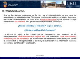 B) PUBLICIDAD ACTIVA

 Una de las grandes novedades de la Ley es el establecimiento de una serie de
 obligaciones de publicidad activa. Ello supone que los sujetos obligados habrán de poner a
 disposición de la ciudadanía, de forma activa y sin solicitud previa alguna, información cuyo
 conocimiento sea relevante para garantizar la trasparencia de su actividad.

                    ¿Qué se entiende por relevante?, es poco concreto.

                             ¿Dónde se publicará la información?

 La información sujeta a las obligaciones de transparencia será publicada en las
 correspondientes sedes electrónicas o páginas web y de una manera clara, estructurada y
 entendible para los interesados. Se establecerán los mecanismos adecuados para facilitar
 la accesibilidad, la interoperabilidad, la calidad y la reutilización de la información publicada
 así como su identificación y localización.




                                               Javier Peña Alonso

                     VICERRECTORADO DE ECONOMÍA, PLANIFICACIÓN E INNOVACIÓN TECNOLÓGICA
 