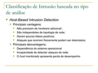 Classificação de Intrusão baseada no tipo
de análise
   Host-Based Intrusion Detection
       Principais vantagens:
           Não precisam de hardware adicional’;
           São independetes de topologia de rede;
           Geram poucos falsos positivos;
           Ataques que ocorrem fisicamente podem ser detectados;
       Principais desvantagens:
           Dependência do sistema operacional
           Incapacidade de detectar ataques de rede;
           O host monitorado apresenta perda de desempenho
 